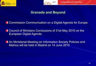 Granada and Beyond Commission Communication on a Digital Agenda for Europe Council of Ministers Conclusions of 31st May 2010 on the European Digital Agenda An Ministerial Meeting on Information Society Policies and Metrics will be held in Madrid on 14 June 2010 