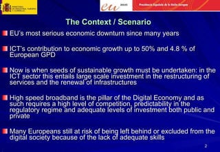 The Context / Scenario EU’s most serious economic downturn since many years ICT’s contribution to economic growth up to 50% and 4.8 % of European GPD Now is when seeds of sustainable growth must be undertaken: in the ICT sector this entails large scale investment in the restructuring of services and the renewal of infrastructures High speed broadband is the pillar of the Digital Economy and as such requires a high level of competition, predictability in the regulatory regime and adequate levels of investment both public and private Many Europeans still at risk of being left behind or excluded from the digital society because of the lack of adequate skills ( 