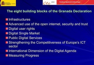 The eight building blocks of the Granada Declaration Infrastructures Advanced use of the open internet, security and trust Digital user rights Digital Single Market Public Digital Services Strengthening the Competitiveness of Europe’s ICT sector International Dimension of the Digital Agenda Measuring Progress 