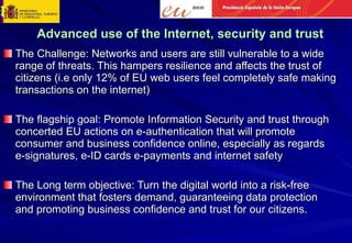 Advanced use of the Internet, security and trust The Challenge: Networks and users are still vulnerable to a wide range of threats. This hampers resilience and affects the trust of citizens (i.e only 12% of EU web users feel completely safe making transactions on the internet) The flagship goal: Promote Information Security and trust through concerted EU actions on e-authentication that will promote consumer and business confidence online, especially as regards e-signatures, e-ID cards e-payments and internet safety The Long term objective: Turn the digital world into a risk-free environment that fosters demand, guaranteeing data protection and promoting business confidence and trust for our citizens.  