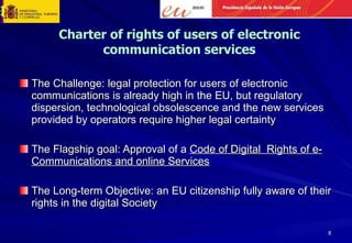 The Challenge: legal protection for users of electronic communications is already high in the EU, but regulatory dispersion, technological obsolescence and the new services provided by operators require higher legal certainty The Flagship goal: Approval of a  Code of Digital  Rights of e-Communications and online Services The Long-term Objective: an EU citizenship fully aware of their rights in the digital Society Charter of rights of users of electronic communication services 