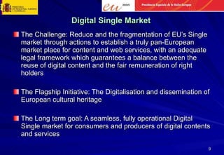 Digital Single Market The Challenge: Reduce and the fragmentation of EU’s Single market through actions to establish a truly pan-European market place for content and web services, with an adequate legal framework which guarantees a balance between the reuse of digital content and the fair remuneration of right holders The Flagship Initiative: The Digitalisation and dissemination of European cultural heritage The Long term goal: A seamless, fully operational Digital Single market for consumers and producers of digital contents and services 
