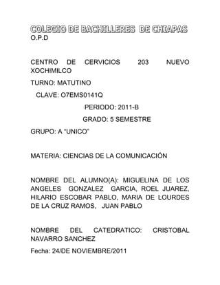 O.P.D


CENTRO DE      CERVICIOS      203      NUEVO
XOCHIMILCO
TURNO: MATUTINO
 CLAVE: O7EMS0141Q
               PERIODO: 2011-B
              GRADO: 5 SEMESTRE
GRUPO: A “UNICO”


MATERIA: CIENCIAS DE LA COMUNICACIÓN


NOMBRE DEL ALUMNO(A): MIGUELINA DE LOS
ANGELES GONZALEZ GARCIA, ROEL JUAREZ,
HILARIO ESCOBAR PABLO, MARIA DE LOURDES
DE LA CRUZ RAMOS, JUAN PABLO


NOMBRE   DEL   CATEDRATICO:         CRISTOBAL
NAVARRO SANCHEZ
Fecha: 24/DE NOVIEMBRE/2011
 
