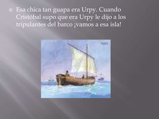  Esa chica tan guapa era Urpy. Cuando
Cristóbal supo que era Urpy le dijo a los
tripulantes del barco ¡vamos a esa isla!
 