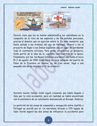 Laborie ledesma joselin
3
Parecía claro que los se habían adelantado a los castellanos en la
conquista de la ruta de las especias y de los metales preciosos,
gracias al dominio que ya ejercían sobre la. En este momento, que
había estado a las órdenes del rey de Portugal, ofreció a los el
proyecto de llegar a las Indias siguiendo una en lugar de bordeando
todo el continente africano. Para poner en práctica su proyecto,
Colón partía de la idea de la, cuestión controvertida en la época.
Finalmente, por las los Reyes Católicos acordaron con Colón el inicio
El 3 de agosto de 1492 Colón inició su viaje saliendo del puerto de
Palos de la Frontera en Huelva. La de tres naves llegó a una
pequeña isla de las Antillas el 12 de octubre.
Durante mucho tiempo Colón siguió creyendo que había llegado a
Asia por la ruta occidental, pero en realidad se había encontrado
con la existencia de un continente desconocido en Europa: América.
La partición de las zonas de expansión y navegación entre Castilla y
Portugal se acordó por el. Un meridiano situado a 370 leguas de
Cabo Verde separó las dos zonas de influencia: la occidental para
 