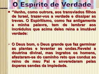 “ Venho, como outrora, aos transviados filhos de Israel, trazer-vos a verdade e dissipar as trevas. O Espiritismo, como fez antigamente a minha palavra, tem de lembrar aos incrédulos que acima deles reina a imutável verdade: O Deus bom, o Deus grande que faz germinar as plantas e levantar as ondas.Revelei a doutrina divinal, mas ingratos os homens, afastaram-se do caminho reto que conduz ao reino de meu Pai e enveredaram pelas ásperas sendas da impiedade. 
