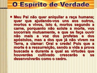 Meu Pai não quer aniquilar a raça humana; quer que ajudando-vos uns aos outros, mortos e vivos, isto é, mortos segundo a carne, porquanto não existe a morte, vos socorrais mutuamente, e que se faça ouvir não mais a voz dos profetas e dos apóstolos, mas a dos que já não vivem na Terra, a clamar: Orai e crede! Pois que a morte é a ressurreição, sendo a vida a prova buscada e durante a qual as virtudes que houverdes cultivado crescerão e se desenvolverão como o cedro. 