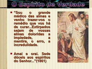 “ Sou o grande médico das almas e venho trazer-vos o remédio que vos há de curar...Extirpados sejam de vossas almas doloridas a impiedade, a mentira, o erro, a incredulidade. Amai e orai. Sede dóceis aos espíritos do Senhor...”(1861) 