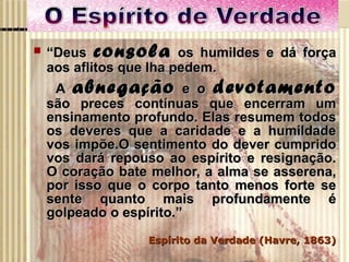 “ Deus  consola  os humildes e dá força aos aflitos que lha pedem. A  abnegação  e o  devotamento  são preces contínuas que encerram um ensinamento profundo. Elas resumem todos os deveres que a caridade e a humildade vos impõe.O sentimento do dever cumprido vos dará repouso ao espírito e resignação. O coração bate melhor, a alma se asserena, por isso que o corpo tanto menos forte se sente quanto mais profundamente é golpeado o espírito.” Espírito da Verdade (Havre, 1863) 