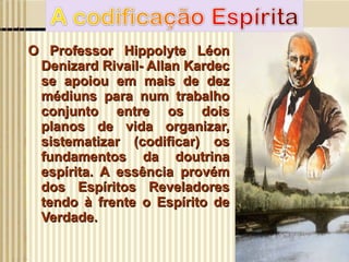 O Professor Hippolyte Léon Denizard Rivail- Allan Kardec se apoiou em mais de dez médiuns para num trabalho conjunto entre os dois planos de vida organizar, sistematizar (codificar) os fundamentos da doutrina espírita. A essência provém dos Espíritos Reveladores tendo à frente o Espírito de Verdade. 