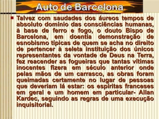 Talvez com saudades dos áureos tempos de absoluto domínio das consciências humanas, à base de ferro e fogo, o douto Bispo de Barcelona, em doentia demonstração de esnobismo típicas de quem se acha no direito de pertencer à seleta instituição dos únicos representantes da vontade de Deus na Terra, fez reacender as fogueiras que tantas vítimas inocentes fizera em século anterior onde pelas mãos de um carrasco, as obras foram queimadas certamente no lugar de pessoas que deveriam lá estar: os espíritas franceses em geral e um homem em particular- Allan Kardec, seguindo as regras de uma execução inquisitorial. 