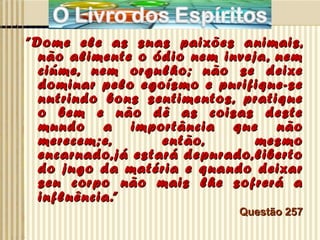 ” Dome ele as suas paixões animais, não alimente o ódio nem inveja, nem ciúme, nem orgulho; não se deixe dominar pelo egoísmo e purifique-se nutrindo bons sentimentos, pratique o bem e não dê as coisas deste mundo a importância que não merecem;e, então, mesmo encarnado,já estará depurado,liberto do jugo da matéria e quando deixar seu corpo não mais lhe sofrerá a influência.”   Questão 257 