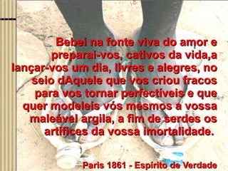 Bebei na fonte viva do amor e preparai-vos, cativos da vida,a lançar-vos um dia, livres e alegres, no seio dAquele que vos criou fracos para vos tornar perfectíveis e que quer modeleis vós mesmos a vossa maleável argila, a fim de serdes os artífices da vossa imortalidade.    Paris 1861 - Espírito de Verdade 