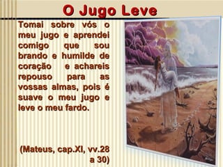 Tomai sobre vós o meu jugo e aprendei comigo que sou brando e humilde de coração  e achareis repouso para as vossas almas, pois é suave o meu jugo e leve o meu fardo. (Mateus, cap.XI, vv.28 a 30) O Jugo Leve 