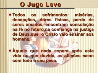 O Jugo Leve Todos os sofrimentos: misérias, decepções, dores físicas, perda de seres amados, encontram consolação na fé no futuro,na confiança na justiça de Deus,que  o Cristo veio ensinar aos homens. Àquele que nada espera após esta vida ou que duvida, as aflições caem com todo o seu peso.  