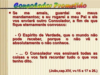 Se me amais, guardai os meus mandamentos; e eu rogarei a meu Pai e ele vos enviará outro Consolador, a fim de que fique eternamente convosco:  - O Espírito de Verdade, que o mundo não pode receber, porque o não vê e absolutamente o não conhece. - ... O Consolador vos ensinará todas as coisas e vos fará recordar tudo o que vos tenho dito. (João,cap.XIV, vv.15 a 17 e 26.) 