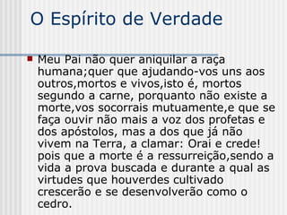 O Espírito de Verdade Meu Pai não quer aniquilar a raça humana;quer que ajudando-vos uns aos outros,mortos e vivos,isto é, mortos segundo a carne, porquanto não existe a morte,vos socorrais mutuamente,e que se faça ouvir não mais a voz dos profetas e dos apóstolos, mas a dos que já não vivem na Terra, a clamar: Orai e crede!pois que a morte é a ressurreição,sendo a vida a prova buscada e durante a qual as virtudes que houverdes cultivado crescerão e se desenvolverão como o cedro. 