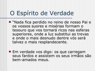 O Espírito de Verdade “ Nada fica perdido no reino de nosso Pai e os vossos suores e misérias formam o tesouro que vos tornará ricos nas esferas superiores, onde a luz substitui as trevas e onde o mais desnudo dentre vós será talvez o mais resplandecente. Em verdade vos digo: os que carregam seus fardos e assistem os seus irmãos são bem-amados meus. 