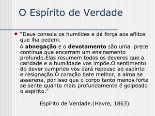 O Espírito de Verdade “ Deus consola os humildes e dá força aos aflitos que lha pedem. A  abnegação  e o  devotamento  são uma  prece contínua que encerram um ensinamento profundo.Elas resumem todos os deveres que a caridade e a humildade vos impõe.O sentimento do dever cumprido vos dará repouso ao espírito e resignação.O coração bate melhor, a alma se asserena, por isso que o corpo tanto menos forte se sente quanto mais profundamente é golpeado o espírito.” Espírito de Verdade.(Havre, 1863) 