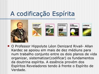 A codificação Espírita O Professor Hippolyte Léon Denizard Rivail- Allan Kardec se apoiou em mais de dez médiuns para num trabalho conjunto entre os dois planos de vida organizar, sistematizar(codificar) os fundamentos da doutrina espírita. A essência provém dos Espíritos Reveladores tendo à frente o Espírito de Verdade. 