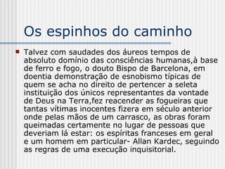 Os espinhos do caminho Talvez com saudades dos áureos tempos de absoluto domínio das consciências humanas,à base de ferro e fogo, o douto Bispo de Barcelona, em doentia demonstração de esnobismo típicas de quem se acha no direito de pertencer a seleta instituição dos únicos representantes da vontade de Deus na Terra,fez reacender as fogueiras que tantas vítimas inocentes fizera em século anterior onde pelas mãos de um carrasco, as obras foram queimadas certamente no lugar de pessoas que deveriam lá estar: os espíritas franceses em geral e um homem em particular- Allan Kardec, seguindo as regras de uma execução inquisitorial. 