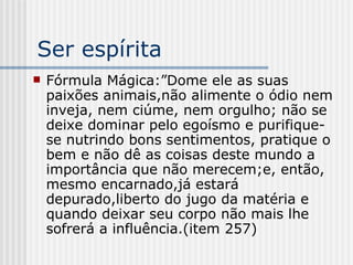 Ser espírita Fórmula Mágica:”Dome ele as suas paixões animais,não alimente o ódio nem inveja, nem ciúme, nem orgulho; não se deixe dominar pelo egoísmo e purifique-se nutrindo bons sentimentos, pratique o bem e não dê as coisas deste mundo a importância que não merecem;e, então, mesmo encarnado,já estará depurado,liberto do jugo da matéria e quando deixar seu corpo não mais lhe sofrerá a influência.(item 257)  