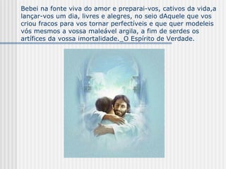 Bebei na fonte viva do amor e preparai-vos, cativos da vida,a lançar-vos um dia, livres e alegres, no seio dAquele que vos criou fracos para vos tornar perfectíveis e que quer modeleis vós mesmos a vossa maleável argila, a fim de serdes os artífices da vossa imortalidade._O Espírito de Verdade. 