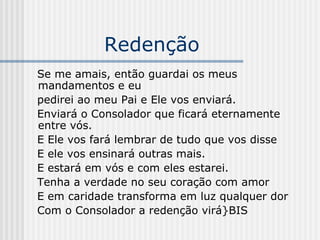 Redenção Se me amais, então guardai os meus mandamentos e eu pedirei ao meu Pai e Ele vos enviará. Enviará o Consolador que ficará eternamente entre vós. E Ele vos fará lembrar de tudo que vos disse  E ele vos ensinará outras mais. E estará em vós e com eles estarei. Tenha a verdade no seu coração com amor  E em caridade transforma em luz qualquer dor Com o Consolador a redenção virá}BIS 
