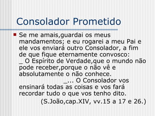 Consolador Prometido Se me amais,guardai os meus mandamentos; e eu rogarei a meu Pai e ele vos enviará outro Consolador, a fim de que fique eternamente convosco:  _ O Espírito de Verdade,que o mundo não pode receber,porque o não vê e absolutamente o não conhece.  _... O Consolador vos ensinará todas as coisas e vos fará recordar tudo o que vos tenho dito. (S.João,cap.XIV, vv.15 a 17 e 26.) 