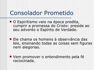 Consolador Prometido O Espiritismo veio na época predita, cumprir a promessa do Cristo: preside ao seu advento o Espírito de Verdade. Ele chama os homens à observância das leis, ensinando todas as coisas sem figuras nem alegorias. Vem promover o entendimento pela fé raciocinada. 
