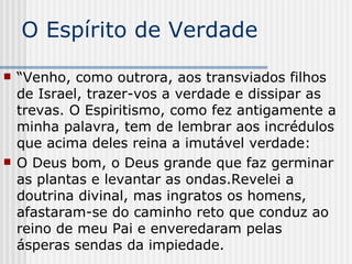 O Espírito de Verdade “ Venho, como outrora, aos transviados filhos de Israel, trazer-vos a verdade e dissipar as trevas. O Espiritismo, como fez antigamente a minha palavra, tem de lembrar aos incrédulos que acima deles reina a imutável verdade: O Deus bom, o Deus grande que faz germinar as plantas e levantar as ondas.Revelei a doutrina divinal, mas ingratos os homens, afastaram-se do caminho reto que conduz ao reino de meu Pai e enveredaram pelas ásperas sendas da impiedade. 