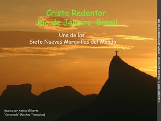 Cristo Redentor,
                         Río de Janeiro, Brasil
                             Una de las
                  Siete Nuevas Maravillas del Mundo




Musica por Astrud Gilberto
“Corcovado” (Noches Tranquilas)
 