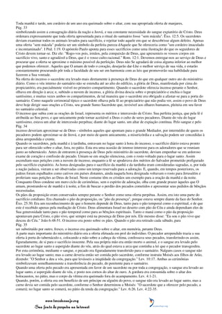Toda manhã e tarde, um cordeiro de um ano era queimado sobre o altar, com sua apropriada oferta de manjares,
Pág. 33
simbolizando assim a consagração diária da nação a Jeová, e sua constante necessidade do sangue expiatório de Cristo. Deus
ordenara expressamente que toda oferta apresentada para o ritual do santuário fosse "sem mácula". Êxo. 12:5. Os sacerdotes
deviam examinar todos os animais levados para sacrifício, e rejeitar todo aquele em que se descobrisse algum defeito. Apenas
uma oferta "sem mácula" poderia ser um símbolo da perfeita pureza dAquele que Se ofereceria como "um cordeiro imaculado
e incontaminado". I Ped. 1:19. O apóstolo Paulo aponta para esses sacrifícios como uma ilustração do que os seguidores de
Cristo devem tornar-se. Diz ele: "Rogo-vos pois, irmãos, pela compaixão de Deus, que apresenteis os vossos corpos em
sacrifício vivo, santo e agradável a Deus, que é o vosso culto racional." Rom. 12:1. Devemos entregar-nos ao serviço de Deus e
procurar que a oferta se aproxime o máximo possível da perfeição. Deus não Se agradará de coisa alguma inferior ao melhor
que podemos oferecer. Aqueles que O amam de todo o coração, desejarão dar-Lhe o melhor serviço de sua vida, e estarão
constantemente procurando pôr toda a faculdade de seu ser em harmonia com as leis que promoverão sua habilidade para
fazerem a Sua vontade.
Na oferta do incenso o sacerdote era levado mais diretamente à presença de Deus do que em qualquer outro ato do ministério
diário. Como o véu interno do santuário não se estendia até ao alto do edifício, a glória de Deus, manifestada por cima do
propiciatório, era parcialmente visível no primeiro compartimento. Quando o sacerdote oferecia incenso perante o Senhor,
olhava em direção à arca; e, subindo a nuvem de incenso, a glória divina descia sobre o propiciatório e enchia o lugar
santíssimo, e muitas vezes ambos os compartimentos, de tal maneira que o sacerdote era obrigado a afastar-se para a porta do
santuário. Como naquele cerimonial típico o sacerdote olhava pela fé ao propiciatório que não podia ver, assim o povo de Deus
deve hoje dirigir suas orações a Cristo, seu grande Sumo Sacerdote que, invisível aos olhares humanos, pleiteia em seu favor
no santuário celestial.
O incenso que subia com as orações de Israel, representa os méritos e intercessão de Cristo. Sua perfeita justiça, que pela fé é
atribuída ao Seu povo, e que unicamente pode tornar aceitável a Deus o culto de seres pecadores. Diante do véu do lugar
santíssimo, estava um altar de intercessão perpétua; diante do lugar santo, um altar de expiação contínua. Pelo sangue e pelo
Pág. 34
incenso deveriam aproximar-se de Deus - símbolos aqueles que apontam para o grande Mediador, por intermédio de quem os
pecadores podem aproximar-se de Jeová, e por meio de quem unicamente, a misericórdia e a salvação podem ser concedidas à
alma arrependida e crente.
Quando os sacerdotes, pela manhã e à tardinha, entravam no lugar santo à hora do incenso, o sacrifício diário estava pronto
para ser oferecido sobre o altar, fora, no pátio. Esta era uma ocasião de intenso interesse para os adoradores que se reuniam
junto ao tabernáculo. Antes de entrarem à presença de Deus pelo ministério do sacerdote, deviam empenhar-se em ardoroso
exame de coração e confissão de pecado. Uniam-se em oração silenciosa, com o rosto voltado para o lugar santo. Assim
ascendiam suas petições com a nuvem de incenso, enquanto a fé se apoderava dos méritos do Salvador prometido prefigurado
pelo sacrifício expiatório. As horas designadas para o sacrifício da manhã e da tardinha eram consideradas sagradas, e, por toda
a nação judaica, vieram a ser observadas como um tempo reservado para a adoração. E, quando, em tempos posteriores, os
judeus foram espalhados como cativos em países distantes, ainda naquela hora designada voltavam o rosto para Jerusalém e
proferiam suas petições ao Deus de Israel. Neste costume têm os cristãos um exemplo para a oração da manhã e da noite.
Conquanto Deus condene um mero ciclo de cerimônias, sem o espírito de adoração, olha com grande prazer àqueles que O
amam, prostrando-se de manhã e à noite, a fim de buscar o perdão dos pecados cometidos e apresentar seus pedidos de bênçãos
necessitadas.
Os pães da proposição eram conservados sempre perante o Senhor como uma oferta perpétua. Assim, era isto uma parte do
sacrifício cotidiano. Era chamado o pão da proposição, ou "pão da presença", porque estava sempre diante da face do Senhor.
Êxo. 25:30. Era um reconhecimento de que o homem depende de Deus, tanto para o pão temporal como o espiritual, e de que
este é recebido apenas pela mediação de Cristo. Deus alimentara Israel no deserto com pão do Céu e ainda dependiam eles de
Sua generosidade tanto para o pão temporal como para as bênçãos espirituais. Tanto o maná como o pão da proposição
apontavam para Cristo, o pão vivo, que sempre está na presença de Deus por nós. Ele mesmo disse: "Eu sou o pão vivo que
desceu do Céu." João 6:48-51. O incenso era posto sobre os pães. Quando o pão era retirado cada sábado, para
Pág. 35
ser substituído por outro, fresco, o incenso era queimado sobre o altar, em memória, perante Deus.
A parte mais importante do ministério diário era a oferta efetuada em prol do indivíduo. O pecador arrependido trazia a sua
oferta à porta do tabernáculo e, colocando a mão sobre a cabeça da vítima, confessava seus pecados, transferindo-os assim,
figuradamente, de si para o sacrifício inocente. Pela sua própria mão era então morto o animal, e o sangue era levado pelo
sacerdote ao lugar santo e aspergido diante do véu, atrás do qual estava a arca que continha a lei que o pecador transgredira.
Por esta cerimônia, mediante o sangue, o pecado era figuradamente transferido para o santuário. Nalguns casos o sangue não
era levado ao lugar santo; mas a carne deveria então ser comida pelo sacerdote, conforme instruiu Moisés aos filhos de Arão,
dizendo: "O Senhor a deu a vós, para que levásseis a iniqüidade da congregação." Lev. 10:17. Ambas as cerimônias
simbolizavam semelhantemente a transferência do pecado, do penitente para o santuário.
Quando uma oferta pelo pecado era apresentada em favor de um sacerdote ou por toda a congregação, o sangue era levado ao
lugar santo, e aspergido diante do véu, e posto nos cornos do altar de ouro. A gordura era consumida sobre o altar dos
holocaustos, no pátio, mas o corpo da vítima era queimado fora do acampamento. Lev. 4:1-21.
Quando, porém, a oferta era em benefício de um príncipe ou alguém do povo, o sangue não era levado ao lugar santo, mas a
carne devia ser comida pelo sacerdote, conforme o Senhor determinou a Moisés: "O sacerdote que a oferecer pelo pecado, a
comerá; no lugar santo se comerá, no pátio da tenda da congregação." Lev. 6:26. Lev. 4:22-35.


                 www.terceiroanjo.org
            Sua fonte de pesquisa na internet
 