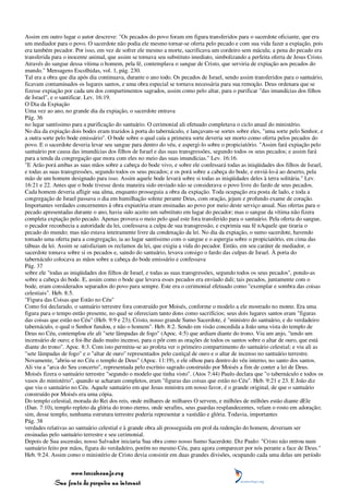 Assim em outro lugar o autor descreve: "Os pecados do povo foram em figura transferidos para o sacerdote oficiante, que era
um mediador para o povo. O sacerdote não podia ele mesmo tornar-se oferta pelo pecado e com sua vida fazer a expiação, pois
era também pecador. Por isso, em vez de sofrer ele mesmo a morte, sacrificava um cordeiro sem mácula; a pena do pecado era
transferida para o inocente animal, que assim se tornava seu substituto imediato, simbolizando a perfeita oferta de Jesus Cristo.
Através do sangue dessa vítima o homem, pela fé, contemplava o sangue de Cristo, que serviria de expiação aos pecados do
mundo." Mensagens Escolhidas, vol. 1, pág. 230.
Tal era a obra que dia após dia continuava, durante o ano todo. Os pecados de Israel, sendo assim transferidos para o santuário,
ficavam contaminados os lugares santos, e uma obra especial se tornava necessária para sua remoção. Deus ordenara que se
fizesse expiação por cada um dos compartimentos sagrados, assim como pelo altar, para o purificar "das imundícias dos filhos
de Israel", e o santificar. Lev. 16:19.
O Dia da Expiação
Uma vez ao ano, no grande dia da expiação, o sacerdote entrava
Pág. 36
no lugar santíssimo para a purificação do santuário. O cerimonial ali efetuado completava o ciclo anual do ministério.
No dia da expiação dois bodes eram trazidos à porta do tabernáculo, e lançavam-se sortes sobre eles, "uma sorte pelo Senhor, e
a outra sorte pelo bode emissário". O bode sobre o qual caía a primeira sorte deveria ser morto como oferta pelos pecados do
povo. E o sacerdote deveria levar seu sangue para dentro do véu, e aspergi-lo sobre o propiciatório. "Assim fará expiação pelo
santuário por causa das imundícias dos filhos de Israel e das suas transgressões, segundo todos os seus pecados; e assim fará
para a tenda da congregação que mora com eles no meio das suas imundícias." Lev. 16:16.
"E Arão porá ambas as suas mãos sobre a cabeça do bode vivo, e sobre ele confessará todas as iniqüidades dos filhos de Israel,
e todas as suas transgressões, segundo todos os seus pecados; e os porá sobre a cabeça do bode, e enviá-lo-á ao deserto, pela
mão de um homem designado para isso. Assim aquele bode levará sobre si todas as iniqüidades deles à terra solitária." Lev.
16:21 e 22. Antes que o bode tivesse desta maneira sido enviado não se considerava o povo livre do fardo de seus pecados.
Cada homem deveria afligir sua alma, enquanto prosseguia a obra da expiação. Toda ocupação era posta de lado, e toda a
congregação de Israel passava o dia em humilhação solene perante Deus, com oração, jejum e profundo exame de coração.
Importantes verdades concernentes à obra expiatória eram ensinadas ao povo por meio deste serviço anual. Nas ofertas para o
pecado apresentadas durante o ano, havia sido aceito um substituto em lugar do pecador; mas o sangue da vítima não fizera
completa expiação pelo pecado. Apenas provera o meio pelo qual este fora transferido para o santuário. Pela oferta do sangue,
o pecador reconhecia a autoridade da lei, confessava a culpa de sua transgressão, e exprimia sua fé nAquele que tiraria o
pecado do mundo; mas não estava inteiramente livre da condenação da lei. No dia da expiação, o sumo sacerdote, havendo
tomado uma oferta para a congregação, ia ao lugar santíssimo com o sangue e o aspergia sobre o propiciatório, em cima das
tábuas da lei. Assim se satisfaziam os reclamos da lei, que exigia a vida do pecador. Então, em seu caráter de mediador, o
sacerdote tomava sobre si os pecados e, saindo do santuário, levava consigo o fardo das culpas de Israel. À porta do
tabernáculo colocava as mãos sobre a cabeça do bode emissário e confessava
Pág. 37
sobre ele "todas as iniqüidades dos filhos de Israel, e todas as suas transgressões, segundo todos os seus pecados", pondo-as
sobre a cabeça do bode. E, assim como o bode que levava esses pecados era enviado dali; tais pecados, juntamente com o
bode, eram considerados separados do povo para sempre. Este era o cerimonial efetuado como "exemplar e sombra das coisas
celestiais". Heb. 8:5.
"Figura das Coisas que Estão no Céu"
Como foi declarado, o santuário terrestre fora construído por Moisés, conforme o modelo a ele mostrado no monte. Era uma
figura para o tempo então presente, no qual se ofereciam tanto dons como sacrifícios; seus dois lugares santos eram "figuras
das coisas que estão no Céu" (Heb. 9:9 e 23); Cristo, nosso grande Sumo Sacerdote, é "ministro do santuário, e do verdadeiro
tabernáculo, o qual o Senhor fundou, e não o homem". Heb. 8:2. Sendo em visão concedida a João uma vista do templo de
Deus no Céu, contemplou ele ali "sete lâmpadas de fogo" (Apoc. 4:5) que ardiam diante do trono. Viu um anjo, "tendo um
incensário de ouro; e foi-lhe dado muito incenso, para o pôr com as orações de todos os santos sobre o altar de ouro, que está
diante do trono". Apoc. 8:3. Com isto permitiu-se ao profeta ver o primeiro compartimento do santuário celestial; e viu ali as
"sete lâmpadas de fogo" e o "altar de ouro" representados pelo castiçal de ouro e o altar de incenso no santuário terrestre.
Novamente, "abriu-se no Céu o templo de Deus" (Apoc. 11:19), e ele olhou para dentro do véu interno, no santo dos santos.
Ali viu a "arca do Seu concerto", representada pelo escrínio sagrado construído por Moisés a fim de conter a lei de Deus.
Moisés fizera o santuário terrestre "segundo o modelo que tinha visto". (Atos 7:44) Paulo declara que "o tabernáculo e todos os
vasos do ministério", quando se acharam completos, eram "figuras das coisas que estão no Céu". Heb. 9:21 e 23. E João diz
que viu o santuário no Céu. Aquele santuário em que Jesus ministra em nosso favor, é o grande original, de que o santuário
construído por Moisés era uma cópia.
Do templo celestial, morada do Rei dos reis, onde milhares de milhares O servem, e milhões de milhões estão diante dEle
(Dan. 7:10), templo repleto da glória do trono eterno, onde serafins, seus guardas resplandecentes, velam o rosto em adoração;
sim, desse templo, nenhuma estrutura terrestre poderia representar a vastidão e glória. Todavia, importantes
Pág. 38
verdades relativas ao santuário celestial e à grande obra ali prosseguida em prol da redenção do homem, deveriam ser
ensinadas pelo santuário terrestre e seu cerimonial.
Depois de Sua ascensão, nosso Salvador iniciaria Sua obra como nosso Sumo Sacerdote. Diz Paulo: "Cristo não entrou num
santuário feito por mãos, figura do verdadeiro, porém no mesmo Céu, para agora comparecer por nós perante a face de Deus."
Heb. 9:24. Assim como o ministério de Cristo devia consistir em duas grandes divisões, ocupando cada uma delas um período


                 www.terceiroanjo.org
            Sua fonte de pesquisa na internet
 