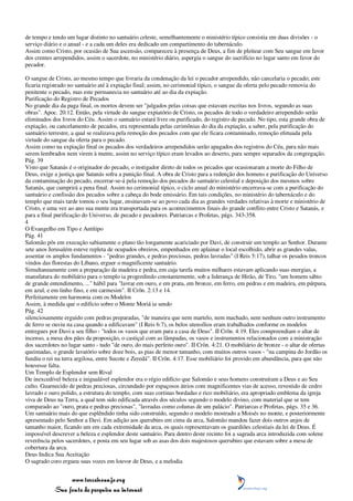 de tempo e tendo um lugar distinto no santuário celeste, semelhantemente o ministério típico consistia em duas divisões - o
serviço diário e o anual - e a cada um deles era dedicado um compartimento do tabernáculo.
Assim como Cristo, por ocasião de Sua ascensão, compareceu à presença de Deus, a fim de pleitear com Seu sangue em favor
dos crentes arrependidos, assim o sacerdote, no ministério diário, aspergia o sangue do sacrifício no lugar santo em favor do
pecador.

O sangue de Cristo, ao mesmo tempo que livraria da condenação da lei o pecador arrependido, não cancelaria o pecado; este
ficaria registrado no santuário até à expiação final; assim, no cerimonial típico, o sangue da oferta pelo pecado removia do
penitente o pecado, mas este permanecia no santuário até ao dia da expiação.
Purificação do Registro de Pecados
No grande dia da paga final, os mortos devem ser "julgados pelas coisas que estavam escritas nos livros, segundo as suas
obras". Apoc. 20:12. Então, pela virtude do sangue expiatório de Cristo, os pecados de todo o verdadeiro arrependido serão
eliminados dos livros do Céu. Assim o santuário estará livre ou purificado, do registro de pecado. No tipo, esta grande obra de
expiação, ou cancelamento de pecados, era representada pelas cerimônias do dia da expiação, a saber, pela purificação do
santuário terrestre, a qual se realizava pela remoção dos pecados com que ele ficara contaminado, remoção efetuada pela
virtude do sangue da oferta para o pecado.
Assim como na expiação final os pecados dos verdadeiros arrependidos serão apagados dos registros do Céu, para não mais
serem lembrados nem virem à mente, assim no serviço típico eram levados ao deserto, para sempre separados da congregação.
Pág. 39
Visto que Satanás é o originador do pecado, o instigador direto de todos os pecados que ocasionaram a morte do Filho de
Deus, exige a justiça que Satanás sofra a punição final. A obra de Cristo para a redenção dos homens e purificação do Universo
da contaminação do pecado, encerrar-se-á pela remoção dos pecados do santuário celestial e deposição dos mesmos sobre
Satanás, que cumprirá a pena final. Assim no cerimonial típico, o ciclo anual do ministério encerrava-se com a purificação do
santuário e confissão dos pecados sobre a cabeça do bode emissário. Em tais condições, no ministério do tabernáculo e do
templo que mais tarde tomou o seu lugar, ensinavam-se ao povo cada dia as grandes verdades relativas à morte e ministério de
Cristo, e uma vez ao ano sua mente era transportada para os acontecimentos finais do grande conflito entre Cristo e Satanás, e
para a final purificação do Universo, de pecado e pecadores. Patriarcas e Profetas, págs. 343-358.
4
O Evangelho em Tipo e Antítipo
Pág. 41
Salomão pôs em execução sabiamente o plano tão longamente acariciado por Davi, de construir um templo ao Senhor. Durante
sete anos Jerusalém esteve repleta de ocupados obreiros, empenhados em aplainar o local escolhido, abrir as grandes valas,
assentar os amplos fundamentos - "pedras grandes, e pedras preciosas, pedras lavradas" (I Reis 5:17), talhar os pesados troncos
vindos das florestas do Líbano, erguer o magnificente santuário.
Simultaneamente com a preparação da madeira e pedra, em cuja tarefa muitos milhares estavam aplicando suas energias, a
manufatura do mobiliário para o templo ia progredindo constantemente, sob a liderança de Hirão, de Tiro, "um homem sábio
de grande entendimento, ..." hábil para "lavrar em ouro, e em prata, em bronze, em ferro, em pedras e em madeira, em púrpura,
em azul, e em linho fino, e em carmesim". II Crôn. 2:13 e 14.
Perfeitamente em harmonia com os Modelos
Assim, à medida que o edifício sobre o Monte Moriá ia sendo
Pág. 42
silenciosamente erguido com pedras preparadas, "de maneira que nem martelo, nem machado, nem nenhum outro instrumento
de ferro se ouviu na casa quando a edificavam" (I Reis 6:7), os belos utensílios eram trabalhados conforme os modelos
entregues por Davi a seu filho - "todos os vasos que eram para a casa de Deus". II Crôn. 4:19. Eles compreendiam o altar de
incenso, a mesa dos pães da proposição, o castiçal com as lâmpadas, os vasos e instrumentos relacionados com a ministração
dos sacerdotes no lugar santo - tudo "de ouro, do mais perfeito ouro". II Crôn. 4:21. O mobiliário de bronze - o altar de ofertas
queimadas, o grande lavatório sobre doze bois, as pias de menor tamanho, com muitos outros vasos - "na campina do Jordão os
fundiu o rei na terra argilosa, entre Sucote e Zeredá". II Crôn. 4:17. Esse mobiliário foi provido em abundância, para que não
houvesse falta.
Um Templo de Esplendor sem Rival
De inexcedível beleza e inigualável esplendor era o régio edifício que Salomão e seus homens construíram a Deus e ao Seu
culto. Guarnecido de pedras preciosas, circundado por espaçosos átrios com magnificentes vias de acesso, revestido de cedro
lavrado e ouro polido, a estrutura do templo, com suas cortinas bordadas e rico mobiliário, era apropriado emblema da igreja
viva de Deus na Terra, a qual tem sido edificada através dos séculos segundo o modelo divino, com material que se tem
comparado ao "ouro, prata e pedras preciosas", "lavradas como colunas de um palácio". Patriarcas e Profetas, págs. 35 e 36.
Um santuário mais do que esplêndido tinha sido construído, segundo o modelo mostrado a Moisés no monte, e posteriormente
apresentado pelo Senhor a Davi. Em adição aos querubins em cima da arca, Salomão mandou fazer dois outros anjos de
tamanho maior, ficando um em cada extremidade da arca, os quais representavam os guardiões celestiais da lei de Deus. É
impossível descrever a beleza e esplendor deste santuário. Para dentro deste recinto foi a sagrada arca introduzida com solene
reverência pelos sacerdotes, e posta em seu lugar sob as asas dos dois majestosos querubins que estavam sobre a mesa de
cobertura da arca.
Deus Indica Sua Aceitação
O sagrado coro ergueu suas vozes em louvor de Deus, e a melodia


                 www.terceiroanjo.org
            Sua fonte de pesquisa na internet
 