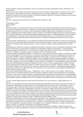 Amigo no tribunal, um Sumo Sacerdote que é sensível ao sentimento de minhas enfermidades. Review and Herald, 12 de
junho de 1900.
O santuário no Céu é o próprio centro da obra de Cristo em favor dos homens. Ele diz respeito a cada um que vive na Terra.
Abre ante nossos olhos o plano da redenção, conduzindo-nos através do tempo ao próprio fim, e revelando o triunfante
resultado da controvérsia entre justiça e pecado. É da máxima importância que todos investiguem inteiramente esses assuntos,
e sejam capazes de dar a cada um que lhes peça, a
Pág. 46
razão para a esperança que neles há. Review and Herald, 9 de novembro de 1905.
5
A Mensagem do Juízo
Agita a América
Pág. 47
Um lavrador íntegro e de sentimentos honestos, que havia sido levado a duvidar da autoridade divina das Escrituras e que no
entanto desejava sinceramente conhecer a verdade, foi o homem especialmente escolhido por Deus para iniciar a proclamação
da segunda vinda de Cristo. Como outros muitos reformadores, Guilherme Miller lutou no princípio de sua vida com a
pobreza, aprendendo assim as grandes lições de energia e renúncia. Os membros da família de que proveio caracterizavam-se
por um espírito independente e amante da liberdade, pela capacidade de resistência e ardente patriotismo, traços que também
eram preeminentes em seu caráter. Seu pai fora capitão no exército da Revolução, e, aos sacrifícios que fizera nas lutas e
sofrimentos daquele tempestuoso período, podem-se atribuir as circunstâncias embaraçosas dos primeiros anos da vida de
Miller.
Possuía ele robusta constituição física, e já na meninice dera provas de força intelectual superior à comum. Com o passar dos
anos tornou-se isto ainda mais notório. Seu espírito era ativo e bem desenvolvido, e ardente sua sede de saber. Conquanto não
recebesse as vantagens de uma educação superior, seu amor ao estudo e o hábito de pensar cuidadosamente, bem como a
Pág. 48
aguda perspicácia, tornaram-no um homem de perfeito discernimento e largueza de vistas. Era dotado de irrepreensível caráter
moral e nome invejável, sendo geralmente estimado por sua integridade, equilíbrio e benevolência. À custa de energia e
aplicação, adquiriu o necessário para viver, conservando, no entanto, seus hábitos de estudo. Ocupou com distinção vários
cargos civis e militares, e as portas da riqueza e honra pareciam-lhe abertas de par em par.
Sua mãe era mulher verdadeiramente piedosa, e na infância estivera ele sujeito às impressões religiosas. No entanto, ao atingir
o limiar da idade adulta, foi levado a associar-se com deístas, cuja influência foi tanto mais acentuada pelo fato de serem na
maioria bons cidadãos, e homens de disposições humanitárias e benevolentes. Vivendo no meio de instituições cristãs, seu
caráter tinha sido até certo ponto moldado pelo ambiente. As boas qualidades que lhes conquistaram respeito e confiança,
deviam-nas à Bíblia, e, contudo, esses dons apreciáveis se haviam pervertido a ponto de exercer influência contra a Palavra de
Deus. Pela associação com esses homens, Miller foi levado a adotar seus sentimentos. As interpretações corretas das Escrituras
apresentavam dificuldades que lhe pareciam insuperáveis; todavia, sua nova crença, conquanto pusesse de lado a Escritura
Sagrada, nada oferecia de melhor para substituí-la, e longe estava ele de sentir-se satisfeito. Continuou, entretanto, a manter
estas opiniões durante mais ou menos doze anos. Mas com a idade de trinta e quatro anos, o Espírito Santo impressionou-lhe o
coração com a intuição de seu estado pecaminoso. Não encontrou em sua crença anterior certeza alguma de felicidade além-
túmulo. O futuro era negro e tétrico. ...
Nesse estado continuou durante alguns meses. "Subitamente", diz ele, "gravou-se-me ao vivo no espírito o caráter de um
Salvador. Pareceu-me que bem poderia existir um Ser tão bom e compassivo que por nossas transgressões fizesse expiação,
livrando-nos, assim, de sofrer a pena do pecado. Compreendi desde logo quão amável esse Ente deveria ser, e imaginei poder
lançar-me aos Seus braços, confiante em Sua misericórdia. Mas surgiu a questão: Como se pode provar a existência desse Ser?
Além da Bíblia, achei que não poderia obter prova da existência de semelhante Salvador, nem sequer de uma existência futura.
...
"Vi que a Escritura Sagrada apresentava precisamente um Salvador como o que necessitava; e fiquei perplexo por ver
Pág. 49
como um livro não inspirado desenvolvia princípios tão perfeitamente adaptados às necessidades de um mundo decaído. Fui
constrangido a admitir que as Escrituras devem ser uma revelação de Deus. Tornaram-se elas a minha alegria; e em Jesus
encontrei um amigo. O Salvador tornou-Se para mim o primeiro entre dez mil; e as Escrituras, que antes eram obscuras e
contraditórias, tornaram-se agora a lâmpada para os meus pés e luz para meu caminho. Meu espírito tranqüilizou-se e ficou
satisfeito. Achei que o Senhor Deus é uma Rocha em meio do oceano da vida. A Bíblia tornou-se então o meu estudo principal
e, posso em verdade dizer, pesquisava-a com grande prazer. Vi que a metade nunca se me havia dito. Admirava-me de que me
não tivesse apercebido antes, de sua beleza e glória; e maravilhava-me de que já a pudesse haver rejeitado. Tudo que o coração
poderia desejar, encontrei revelado, como um remédio para toda enfermidade do espírito. Perdi todo o gosto para outra leitura,
e apliquei o coração a obter a sabedoria de Deus." Memórias de Guilherme Miller, S. Bliss.
Miller professou publicamente sua fé na religião que antes desprezara. Seus companheiros incrédulos, entretanto, não tardaram
em produzir todos os argumentos com que ele próprio insistira contra a autoridade divina das Escrituras. Não estava então
preparado para responder a eles, mas raciocinava que, se a Bíblia é a revelação de Deus, deve ser coerente consigo mesma; e
que, como foi dada para a instrução do homem, deve adaptar-se à sua compreensão. Decidiu-se a estudar as Escrituras por si
mesmo, e verificar se as aparentes contradições não se poderiam harmonizar.
Esforçando-se por deixar de lado todas as opiniões preconcebidas, dispensando comentários, comparou passagem com
passagem, com o auxílio das referências à margem e da concordância. Prosseguiu no estudo de modo sistemático e metódico;


                 www.terceiroanjo.org
            Sua fonte de pesquisa na internet
 