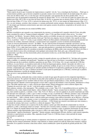 O Impacto da Cronologia Bíblica
"Outra espécie de prova que vivamente me impressionava o espírito", diz ele, "era a cronologia das Escrituras. ... Notei que os
acontecimentos preditos, que se haviam cumprido no passado, muitas vezes ocorreram dentro de um dado tempo. Os cento e
vinte anos do dilúvio (Gên. 6:3), os sete dias que o deviam preceder, com quarenta dias de chuva predita (Gên. 7:4), os
quatrocentos anos da permanência temporária da semente de Abraão (Gên. 15:13), os três dias do sonho do copeiro-mor e do
padeiro-mor (Gên. 40:12-20); os sete anos de Faraó (Gên. 41:28-54), os quarenta anos no deserto (Núm. 14:34), os três anos e
meio de fome (I Reis 17:1; Luc. 4:25); o cativeiro de setenta anos (Jer. 25:11), os sete tempos de Nabucodonosor (Dan. 4:13-
16), e as sete semanas, sessenta e duas semanas, e a semana, perfazendo setenta semanas, determinadas aos judeus (Dan. 9:24-
27) são tempos que limitaram acontecimentos que antes eram apenas assuntos de profecia, cumprindo-se de acordo com as
predições." Bliss.
Quando, portanto, encontrou em seu estudo da Bíblia vários
Pág. 53
períodos cronológicos que segundo a sua compreensão dos mesmos, se estendiam até à segunda vinda de Cristo, não pôde
senão considerá-los como os "tempos já dantes ordenados" (Atos 17:26), que Deus revelou a Seus servos. "As coisas
encobertas", diz Moisés, "são para o Senhor nosso Deus; porém as reveladas são para nós e para nossos filhos, para sempre"
(Deut. 29:29); e o Senhor declara pelo profeta Amós que "não fará coisa alguma, sem ter revelado o Seu segredo aos Seus
servos, os profetas". Amós 3:7. Assim, os que estudam a Palavra de Deus podem confiantemente esperar que encontrarão nas
Escrituras da verdade, claramente indicado, o acontecimento mais estupendo a ocorrer na história da humanidade.
"Como eu estivesse plenamente convicto", diz Miller, "de que 'toda Escritura divinamente inspirada é proveitosa' (II Tim.
3:16); de que ela não veio nunca pela vontade do homem, mas foi escrita ao serem homens santos inspirados pelo Espírito
Santo (II Ped. 1:21), e dada 'para nosso ensino..., para que pela paciência e consolação das Escrituras, tenhamos esperança'
(Rom. 15:4), não poderia deixar de considerar as porções cronológicas da Bíblia senão como uma parte da Palavra de Deus, e
com tanto direito à nossa séria consideração como qualquer outra porção dela. Senti, pois, que, esforçando-me por
compreender o que Deus em Sua misericórdia achou conveniente revelar-nos, eu não tinha direito de omitir os períodos
proféticos." Bliss.
A Profecia de Daniel 8:14
A profecia que mais claramente parecia revelar o tempo do segundo advento, era a de Daniel 8:14: "Até duas mil e trezentas
tardes e manhãs; e o santuário será purificado." Seguindo sua regra de fazer as Escrituras o seu próprio intérprete, Miller
descobriu que um dia na profecia simbólica representa um ano (Núm. 14:34; Ezeq. 4:6); viu que o período de 2.300 dias
proféticos, ou anos literais, se estenderia muito além do final da dispensação judaica, donde o não poder ele referir-se ao
santuário daquela dispensação. Miller aceitou a opinião geralmente acolhida, de que na era cristã a Terra é o santuário, e,
portanto, compreendeu que a purificação do santuário predita em Daniel 8:14 representa a purificação da Terra pelo fogo, à
segunda vinda de Cristo. Se, pois, se pudesse encontrar o exato ponto de partida para os 2.300 dias, concluiu que se poderia
facilmente determinar a ocasião do segundo advento. ...
Com um novo e mais profundo fervor, Miller continuou
Pág. 54
o exame das profecias, dedicando dias e noites inteiras ao estudo do que agora lhe parecia de tão estupenda importância e
absorvente interesse. No capítulo 8 de Daniel ele não pôde achar nenhum fio que guiasse ao ponto de partida dos 2.300 dias; o
anjo Gabriel, conquanto tivesse recebido ordem de fazer com que Daniel compreendesse a visão, deu-lhe apenas uma
explicação parcial. Quando a terrível perseguição a recair sobre a igreja foi desvendada à visão do profeta, abandonou-o a força
física. Não pôde suportar mais, e o anjo o deixou por algum tempo. Daniel enfraqueceu e esteve enfermo alguns dias.
"Espantei-me acerca da visão", diz ele, "e não havia quem a entendesse." Dan. 8:27.
Deus ordenou, contudo, a Seu mensageiro: "Dá a entender a este a visão." Dan. 8:16. A incumbência devia ser satisfeita. Em
obediência a ela, o anjo, algum tempo depois, voltou a Daniel, dizendo: "Agora, saí para fazer-te entender o sentido; ... toma,
pois, bem sentido na palavra, e entende a visão." Dan. 9:22 e 23. Havia, na visão do capítulo 8, um ponto importante que tinha
sido deixado sem explicação, a saber, o que se refere ao tempo, ou seja, ao período dos 2.300 dias; portanto o anjo, retomando
a explicação, ocupa-se principalmente do assunto do tempo: "Setenta semanas estão determinadas sobre o teu povo e sobre a
tua santa cidade. ... Sabe e entende: desde a saída da ordem para restaurar e para edificar Jerusalém, até ao Messias, o Príncipe,
sete semanas e sessenta e duas semanas; as ruas e as tranqueiras se reedificarão, mas em tempos angustiosos. E, depois das
sessenta e duas semanas, será tirado o Messias e não será mais. ... E Ele firmará um concerto com muitos por uma semana; e,
na metade da semana, fará cessar o sacrifício e a oferta de manjares." Dan. 9:24-27.
O anjo fora enviado a Daniel com o expresso fim de lhe explicar o ponto que tinha deixado de compreender na visão do
capítulo 8, a saber, a declaração relativa ao tempo: "Até duas mil e trezentas tardes e manhãs; e o santuário será purificado."
Dan. 8:14. Depois de mandar Daniel tomar bem sentido na palavra e entender a visão, as primeiras declarações do anjo foram:
"Setenta semanas estão determinadas sobre o teu povo e sobre a tua santa cidade." Dan. 9:24. A palavra aqui traduzida
"determinadas" significa literalmente "separadas". Setenta semanas, representando 490 anos, declara o anjo estarem separadas,
referindo-se especialmente aos judeus. Mas, separadas de quê? Como os 2.300 dias foram o único período de tempo
mencionado no capítulo 8,
Pág. 55
devem ser o período de que as setenta semanas se separaram; estas devem ser, portanto, uma parte dos 2.300 dias, e os dois
períodos devem começar juntamente. Declara o anjo datarem as setenta semanas da saída da ordem para restaurar e edificar
Jerusalém. Se se pudesse encontrar a data desta ordem, estaria estabelecido o ponto de partida do grande período dos 2.300
dias.


                 www.terceiroanjo.org
            Sua fonte de pesquisa na internet
 