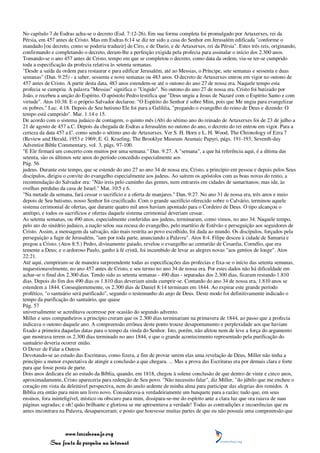 No capítulo 7 de Esdras acha-se o decreto (Esd. 7:12-26). Em sua forma completa foi promulgado por Artaxerxes, rei da
Pérsia, em 457 antes de Cristo. Mas em Esdras 6:14 se diz ter sido a casa do Senhor em Jerusalém edificada "conforme o
mandado [ou decreto, como se poderia traduzir] de Ciro, e de Dario, e de Artaxerxes, rei da Pérsia". Estes três reis, originando,
confirmando e completando o decreto, deram-lhe a perfeição exigida pela profecia para assinalar o início dos 2.300 anos.
Tomando-se o ano 457 antes de Cristo, tempo em que se completou o decreto, como data da ordem, viu-se ter-se cumprido
toda a especificação da profecia relativa às setenta semanas.
"Desde a saída da ordem para restaurar e para edificar Jerusalém, até ao Messias, o Príncipe, sete semanas e sessenta e duas
semanas" (Dan. 9:25) - a saber, sessenta e nove semanas ou 483 anos. O decreto de Artaxerxes entrou em vigor no outono de
457 antes de Cristo. A partir desta data, 483 anos estendem-se até o outono do ano 27 de nossa era. Naquele tempo esta
profecia se cumpriu. A palavra "Messias" significa o "Ungido". No outono do ano 27 de nossa era, Cristo foi batizado por
João, e recebeu a unção do Espírito. O apóstolo Pedro testifica que "Deus ungiu a Jesus de Nazaré com o Espírito Santo e com
virtude". Atos 10:38. E o próprio Salvador declarou: "O Espírito do Senhor é sobre Mim, pois que Me ungiu para evangelizar
os pobres." Luc. 4:18. Depois de Seu batismo Ele foi para a Galiléia, "pregando o evangelho do reino de Deus e dizendo: O
tempo está cumprido". Mar. 1:14 e 15.
De acordo com o sistema judaico de contagem, o quinto mês (Ab) do sétimo ano do reinado de Artaxerxes foi de 23 de julho a
21 de agosto de 457 a.C. Depois da chegada de Esdras a Jerusalém no outono do ano, o decreto do rei entrou em vigor. Para a
certeza da data 457 a.C. como sendo o sétimo ano de Artaxerxes. Ver S. H. Horn e L. H. Wood, The Chronology of Ezra 7
(Review and Herald, 1953 e 1969; E. G. Kraeling, The Brooklyn Museum Aramaic Papyri, págs. 191-193; Seventh-day
Adventist Bible Commentary, vol. 3, págs. 97-100.
"E Ele firmará um concerto com muitos por uma semana." Dan. 9:27. A "semana", a que há referência aqui, é a última das
setenta, são os últimos sete anos do período concedido especialmente aos
Pág. 56
judeus. Durante este tempo, que se estende do ano 27 ao ano 34 de nossa era, Cristo, a princípio em pessoa e depois pelos Seus
discípulos, dirigiu o convite do evangelho especialmente aos judeus. Ao saírem os apóstolos com as boas novas do reino, a
recomendação do Salvador era: "Não ireis pelo caminho das gentes, nem entrareis em cidades de samaritanos; mas ide, às
ovelhas perdidas da casa de Israel." Mat. 10:5 e 6.
"Na metade da semana, fará cessar o sacrifício e a oferta de manjares." Dan. 9:27. No ano 31 de nossa era, três anos e meio
depois de Seu batismo, nosso Senhor foi crucificado. Com o grande sacrifício oferecido sobre o Calvário, terminou aquele
sistema cerimonial de ofertas, que durante quatro mil anos haviam apontado para o Cordeiro de Deus. O tipo alcançou o
antítipo, e todos os sacrifícios e ofertas daquele sistema cerimonial deveriam cessar.
As setenta semanas, ou 490 anos, especialmente conferidas aos judeus, terminaram, como vimos, no ano 34. Naquele tempo,
pelo ato do sinédrio judaico, a nação selou sua recusa do evangelho, pelo martírio de Estêvão e perseguição aos seguidores de
Cristo. Assim, a mensagem da salvação, não mais restrita ao povo escolhido, foi dada ao mundo. Os discípulos, forçados pela
perseguição a fugir de Jerusalém, "iam por toda parte, anunciando a Palavra". Atos 8:4. Filipe desceu à cidade de Samaria e
pregou a Cristo. (Atos 8:5.) Pedro, divinamente guiado, revelou o evangelho ao centurião de Cesaréia, Cornélio, que era
temente a Deus; e o ardoroso Paulo, ganho à fé cristã, foi incumbido de levar as alegres novas "aos gentios de longe". Atos
22:21.
Até aqui, cumpriram-se de maneira surpreendente todas as especificações das profecias e fixa-se o início das setenta semanas,
inquestionavelmente, no ano 457 antes de Cristo, e seu termo no ano 34 de nossa era. Por estes dados não há dificuldade em
achar-se o final dos 2.300 dias. Tendo sido as setenta semanas - 490 dias - separadas dos 2.300 dias, ficaram restando 1.810
dias. Depois do fim dos 490 dias os 1.810 dias deveriam ainda cumprir-se. Contando do ano 34 de nossa era, 1.810 anos se
estendem a 1844. Conseqüentemente, os 2.300 dias de Daniel 8:14 terminam em 1844. Ao expirar este grande período
profético, "o santuário será purificado", segundo o testemunho do anjo de Deus. Deste modo foi definitivamente indicado o
tempo da purificação do santuário, que quase
Pág. 57
universalmente se acreditava ocorresse por ocasião do segundo advento.
Miller e seus companheiros a princípio creram que os 2.300 dias terminariam na primavera de 1844, ao passo que a profecia
indicava o outono daquele ano. A compreensão errônea deste ponto trouxe desapontamento e perplexidade aos que haviam
fixado a primeira daquelas datas para o tempo da vinda do Senhor. Isto, porém, não afetou nem de leve a força do argumento
que mostrava terem os 2.300 dias terminado no ano 1844, e que o grande acontecimento representado pela purificação do
santuário deveria ocorrer então.
O Dever de Falar a Outros
Devotando-se ao estudo das Escrituras, como fizera, a fim de provar serem elas uma revelação de Deus, Miller não tinha a
princípio a menor expectativa de atingir a conclusão a que chegara. ... Mas a prova das Escrituras era por demais clara e forte
para que fosse posta de parte.
Dois anos dedicara ele ao estudo da Bíblia, quando, em 1818, chegou à solene conclusão de que dentro de vinte e cinco anos,
aproximadamente, Cristo apareceria para redenção de Seu povo. "Não necessito falar", diz Miller, "do júbilo que me encheu o
coração em vista da deleitável perspectiva, nem do anelo ardente de minha alma para participar das alegrias dos remidos. A
Bíblia era então para mim um livro novo. Considerava-a verdadeiramente um banquete para a razão; tudo que, em seus
ensinos, fora ininteligível, místico ou obscuro para mim, dissipara-se-me do espírito ante a clara luz que ora raiava de suas
páginas sagradas; e oh! quão brilhante e gloriosa se me apresentava a verdade! Todas as contradições e incoerências que eu
antes encontrara na Palavra, desapareceram; e posto que houvesse muitas partes de que eu não possuía uma compreensão que



                 www.terceiroanjo.org
            Sua fonte de pesquisa na internet
 