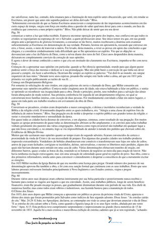 me satisfizesse, tanta luz, contudo, dela emanara para a iluminação de meu espírito antes obscurecido, que senti, em estudar as
Escrituras, um prazer que antes não supunha pudesse ser delas derivado." Bliss.
"Solenemente convencido de que as Santas Escrituras anunciavam o cumprimento de tão importantes acontecimentos em tão
curto espaço de tempo, surgiu com força em minha alma a questão de saber qual meu dever para com o mundo, em face da
evidência que comovera a meu próprio espírito." Bliss. Não pôde deixar de sentir que era seu dever
Pág. 58
comunicar a outros a luz que tinha recebido. Esperava encontrar oposição por parte dos ímpios, mas confiava em que todos os
cristãos se regozijariam na esperança de ver o Salvador, a quem professavam amar. Seu único temor era que, em sua grande
alegria ante a perspectiva do glorioso livramento, a consumar-se tão breve, muitos recebessem a doutrina sem examinar
suficientemente as Escrituras em demonstração de sua verdade. Portanto, hesitou em apresentá-la, receando que estivesse em
erro, e fosse, assim, o meio de transviar a outros. Foi levado, desta maneira, a rever as provas em apoio das conclusões a que
chegara, e a considerar cuidadosamente toda dificuldade que se lhe apresentava ao espírito. Viu que as objeções se
desvaneciam ante a luz da Palavra de Deus, como a névoa diante dos raios do Sol. Cinco anos despendidos desta maneira,
deixaram-no completamente convicto da correção de suas opiniões.
E agora o dever de tornar conhecido a outros o que cria ser ensinado tão claramente nas Escrituras, impunha-se-lhe com nova
força. ...
Começou ele a apresentar suas opiniões em particular, quando se lhe oferecia oportunidade, orando para que algum pastor
pudesse sentir a força das mesmas e dedicar-se à sua promulgação. Mas não pôde banir a convicção de que tinha um dever
pessoal a cumprir, em fazer a advertência. Ocorriam-lhe sempre ao espírito as palavras: "Vai dizê-lo ao mundo; seu sangue
requererei de tuas mãos." Durante nove anos esperou, pesando-lhe sempre este fardo sobre a alma, até que em 1831 pela
primeira vez expôs publicamente as razões de sua fé. ...
Começa um Despertamento Religioso
Foi somente às solicitações de seus irmãos, em cujas palavras ele ouvia o chamado de Deus, que Miller consentiu em
apresentar suas opiniões em público. Contava então cinqüenta anos de idade, não estava habituado a falar em público, e sentia-
se oprimido ao reconhecer sua incapacidade para a obra. Desde o princípio, porém, seus trabalhos para a salvação das almas
foram abençoados de modo notável. Sua primeira conferência foi seguida de um despertamento religioso, no qual se
converteram treze famílias inteiras, com exceção de duas pessoas. Foi imediatamente convidado a falar em outros lugares, e
quase em toda parte seu trabalho resultava em avivamento da obra de Deus.
Pág. 59
Convertiam-se pecadores, cristãos eram despertados a maior consagração, e deístas e incrédulos reconheciam a verdade da
Bíblia e da religião cristã. O testemunho daqueles entre os quais trabalhava, era: "Atingia a uma classe de espíritos fora da
influência de outros homens." Bliss. Sua pregação era de molde a despertar o espírito público aos grandes temas da religião, e
sustar o crescente mundanismo e sensualidade da época.
Em quase todas as cidades havia dezenas de conversos, e em algumas, centenas, como resultado de sua pregação. Em muitos
lugares as igrejas protestantes de quase todas as denominações abriram-se-lhe amplamente; e os convites para nelas trabalhar
vinham geralmente dos pastores das várias congregações. Adotava como regra invariável não trabalhar em qualquer lugar a
que não fosse convidado; e, no entanto, logo se viu impossibilitado de atender à metade dos pedidos que choviam sobre ele.
Evidências de Bênção Divina
Muitos que não aceitaram suas opiniões quanto ao tempo exato do segundo advento, ficaram convencidos da certeza e
proximidade da vinda de Cristo e de sua necessidade de preparo. Em algumas das grandes cidades seu trabalho produziu
impressão extraordinária. Vendedores de bebidas abandonavam este comércio e transformavam suas lojas em salas de cultos;
antros de jogo eram fechados; corrigiam-se incrédulos, deístas, universalistas, e mesmo os libertinos mais perdidos, alguns dos
quais não haviam durante anos entrado em uma casa de culto. Várias denominações efetuavam reuniões de oração, em
diferentes bairros, quase a todas as horas do dia, reunindo-se os homens de negócios ao meio-dia para oração de louvor. Não
havia nenhuma excitação extravagante, mas sim uma sensação de solenidade quase geral no espírito do povo. Sua obra, como a
dos primeiros reformadores, tendia antes para convencer o entendimento e despertar a consciência do que a meramente excitar
as emoções.
Em 1833 Miller recebeu da Igreja Batista de que era membro uma licença para pregar. Grande número dos pastores de sua
denominação aprovou-lhe também a obra, e foi com essa sanção formal que continuou com os seus trabalhos. Posto que seus
labores pessoais estivessem limitados principalmente à Nova Inglaterra e aos Estados centrais, viajou e pregou
incessantemente.
Pág. 60
Durante vários anos suas despesas eram cobertas inteiramente por sua bolsa particular e posteriormente nunca recebeu o
bastante para custear as viagens aos lugares a que era convidado. Assim, seus trabalhos públicos, longe de serem benefício
financeiro, eram-lhe pesado encargo às posses, que gradualmente diminuíram durante este período de sua vida. Era chefe de
numerosa família; mas como todos eram sóbrios e industriosos, sua fazenda bastava para a manutenção de todos.
O Último dos Sinais
Em 1833, dois anos depois que Miller começou a apresentar em público as provas da próxima vinda de Cristo, apareceu o
último dos sinais que foram prometidos pelo Salvador como indícios de Seu segundo advento. Disse Jesus: "As estrelas cairão
do céu." Mat. 24:29. E João, no Apocalipse, declarou, ao contemplar em visão as cenas que deveriam anunciar o dia de Deus:
"E as estrelas do céu caíram sobre a Terra, como quando a figueira lança de si os seus figos verdes, abalada por um vento
forte." Apoc. 6:13. Esta profecia teve cumprimento surpreendente e impressionante na grande chuva meteórica de 13 de
novembro de 1833. Aquela foi a mais extensa e maravilhosa exibição de estrelas cadentes que já se tem registrado, "achando-


                 www.terceiroanjo.org
            Sua fonte de pesquisa na internet
 