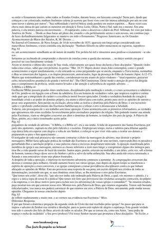 se então o firmamento inteiro, sobre todos os Estados Unidos, durante horas, em faiscante comoção! Neste país, desde que
começou a ser colonizado, nenhum fenômeno celeste já ocorreu que fosse visto com tão intensa admiração por uns ou com
tanto terror e alarma por outros". "Sua sublimidade e terrível beleza ainda perdura em muitos espíritos. ... Raras vezes caiu
chuva mais densa do que caíram os meteoros em direção à Terra; Leste, Oeste, Norte e Sul, tudo era o mesmo. Em uma
palavra, o céu inteiro parecia em movimento. ... O espetáculo, como o descreveu o diário do Prof. Silliman, foi visto por toda a
América do Norte. ... Desde as duas horas até pleno dia, estando o céu perfeitamente sereno e sem nuvens, um contínuo jogo
de luzes deslumbrantemente fulgurantes se manteve em todo o firmamento." Progresso Americano, ou Os Grandes
Acontecimentos do Maior dos Séculos, R. M. Devens. ...
No Journal of Commerce, de Nova Iorque, de 14 de novembro de 1833, apareceu um longo artigo considerando este
maravilhoso fenômeno, o texto continha esta declaração: "Nenhum filósofo ou sábio mencionou ou registrou, suponho-o
Pág. 61
eu, um acontecimento semelhante ao de ontem de manhã. Um profeta há mil e oitocentos anos predisse-o exatamente - se não
nos .
furtarmos ao incômodo de compreender o chuveiro de estrelas como a queda das mesmas, ... no único sentido em que é
possível ser isso literalmente verdade."
Assim se mostrou o último dos sinais de Sua vinda, relativamente aos quais Jesus declarou a Seus discípulos: "Quando virdes
todas estas coisas, sabei que está próximo, às portas." Mat. 24:33. Depois destes sinais João contemplou, como o grande
acontecimento a seguir imediatamente, o céu retirando-se como pergaminho que se enrola, enquanto a Terra tremia, montanhas
e ilhas se removiam dos lugares, e os ímpios procuravam, aterrorizados, fugir da presença do Filho do homem (Apoc. 6:12-17).
Muitos que testemunharam a queda das estrelas, consideraram-na um arauto do juízo vindouro - "sinal espantoso, precursor
certo, misericordioso prenúncio do grande e terrível dia". The Old Countryman. Deste modo a atenção do povo foi dirigida
para o cumprimento da profecia, sendo muitos levados a dar atenção à advertência do segundo advento. ...
A Bíblia e a Bíblia só
Guilherme Miller possuía grandes dotes intelectuais, disciplinados pela meditação e estudo; e a estes acrescentava a sabedoria
do Céu, pondo-se em ligação com a Fonte da sabedoria. Era um homem de verdadeiro valor, que inspirava respeito e estima
onde quer que a integridade de caráter e a excelência moral fossem apreciadas. Unindo a verdadeira bondade de coração à
humildade cristã e ao poder do domínio próprio, era atento e afável para com todos, pronto para ouvir as opiniões de outrem e
pesar seus argumentos. Sem paixão ou excitação, aferia todas as teorias e doutrinas pela Palavra de Deus; e seu raciocínio
sadio e o profundo conhecimento das Escrituras habilitavam-no a refutar o erro e desmascarar a falsidade.
Todavia, não prosseguiu ele o seu trabalho sem tenaz oposição. Como acontecera com os primeiros reformadores, as verdades
que apresentava não eram recebidas favoravelmente pelos ensinadores populares da religião. Não podendo manter sua atitude
pelas Escrituras, viam-se obrigados a recorrer aos ditos e doutrinas de homens, às tradições dos pais da igreja. A Palavra de
Deus, porém, era o único testemunho aceito pelos
Pág. 62
pregadores da verdade do advento. "A Bíblia, e a Bíblia só", era a sua senha. A falta de argumentos das Santas Escrituras, por
parte dos oponentes, supriam-na eles pelo ridículo e o escárnio. Empregavam tempo, meios e talentos para difamar aqueles
cuja única falta era esperar com alegria a volta de seu Senhor, e esforçar-se por viver vida santa e exortar aos demais a
prepararem-se para o Seu aparecimento. ...
O instigador de todo mal procurava não somente contrariar o efeito da mensagem do advento, mas destruir o próprio
mensageiro. Miller fazia aplicação prática da verdade das Escrituras ao coração de seus ouvintes, reprovando-lhes os pecados e
perturbando-lhes a satisfação própria; e suas palavras claras e incisivas despertaram inimizade. A oposição manifestada pelos
membros da igreja à sua mensagem, animava as classes inferiores a irem mais longe; e conspiraram alguns dos inimigos para
tirar-lhe a vida quando saísse do local da reunião. Santos anjos, porém, estavam na multidão, e um deles, certa vez, sob a forma
de homem, tomou o braço desse servo do Senhor e pô-lo a salvo da turba enfurecida. Sua obra ainda não estava terminada, e
Satanás e seus emissários viram seus planos frustrados.
A despeito de toda a oposição, o interesse no movimento adventista continuou a aumentar. As congregações cresceram das
dezenas e centenas para milhares. Grande aumento houve nas várias igrejas, mas depois de algum tempo se manifestou o
espírito de oposição a esses conversos, e as igrejas começaram a tomar providências disciplinares contra os que tinham
abraçado as opiniões de Miller. Este ato provocou uma resposta de sua pena, em escrito dirigido aos cristãos de todas as
denominações, insistindo em que, se suas doutrinas eram falsas, se lhe mostrasse o erro pelas Escrituras.
"Que temos nós crido", disse ele, "que não nos tenha sido ordenado pela Palavra de Deus, a qual, vós mesmos o admitis, é a
regra e a única regra de nossa fé e prática? Que temos nós feito que provocasse tão virulentas acusações contra nós, do púlpito
e da imprensa, e vos desse motivo justo para excluir-nos [os adventistas] de vossas igrejas e comunhão?" "Se estamos errados,
peço mostrar-nos em que consiste nosso erro. Mostrai-nos, pela Palavra de Deus, que estamos enganados. Temos sido bastante
ridicularizados; isso nunca nos poderá convencer de que estamos em erro; a Palavra de Deus, unicamente, pode mudar nossas
opiniões. Chegamos às nossas conclusões depois
Pág. 63
de refletir maduramente e muito orar, e ao vermos sua evidência nas Escrituras." Bliss.
Diferentes Respostas
E por que foram a doutrina e pregação da segunda vinda de Cristo tão mal recebidas pelas igrejas? Ao passo que para os
ímpios o advento do Senhor traz miséria e desolação, para os justos está repleto de alegria e esperança. Esta grande verdade
tem sido o consolo dos fiéis de Deus através de todos os séculos. Por que se tornou ela, como seu Autor, "uma pedra de
tropeço e rocha de escândalo" a Seu povo professo? Foi nosso Senhor mesmo que prometeu a Seus discípulos: "Se Eu for, e


                 www.terceiroanjo.org
            Sua fonte de pesquisa na internet
 
