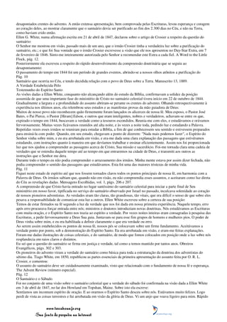 desapontados crentes do advento. A então extensa apresentação, bem comprovada pelas Escrituras, levou esperança e coragem
ao coração deles, ao mostrar claramente que o santuário devia ser purificado ao fim dos 2.300 dias no Céu, e não na Terra,
como haviam crido então.
Ellen G. White, numa afirmação escrita em 21 de abril de 1847, declarou sobre o artigo de Crosier a respeito da questão do
santuário:
O Senhor me mostrou em visão, passado mais de um ano, que o irmão Crosier tinha a verdadeira luz sobre a purificação do
santuário, etc.; e que foi Sua vontade que o irmão Crosier escrevesse a visão que ele nos apresentou no Day-Star Extra, em 7
de fevereiro de 1846. Sinto-me inteiramente autorizada pelo Senhor a recomendar este Extra a cada fiel. A Word to the Little
Flock, pág. 12.
Posteriormente ela escreveu a respeito do rápido desenvolvimento da compreensão doutrinária que se seguiu ao
desapontamento:
O passamento do tempo em 1844 foi um período de grandes eventos, abrindo-se a nossos olhos atônitos a purificação do
Pág. 10
Santuário que ocorria no Céu, e tendo decidida relação com o povo de Deus sobre a Terra. Manuscrito 13, 1889.
A Verdade Estabelecida Pelo
Testemunho do Espírito Santo
As visões dadas a Ellen White, conquanto não alcançando além do estudo da Bíblia, confirmavam a solidez da posição
assumida de que uma importante fase do ministério de Cristo no santuário celestial tivera início em 22 de outubro de 1844.
Gradualmente a largura e a profundidade do assunto abriram-se perante os crentes do advento. Olhando retrospectivamente à
experiência nos últimos anos, ela relembrou seus estudos e as manifestas provas da mão guiadora de Deus:
Muitos de nosso povo não reconhecem quão firmemente foram lançados os alicerces de nossa fé. Meu esposo, o Pastor José
Bates, o Pai Pierce, o Pastor [Hiram] Edson, e outros que eram inteligentes, nobres e verdadeiros, achavam-se entre os que,
expirado o tempo em 1844, buscavam a verdade como a tesouros escondidos. Reunia-me com eles, e estudávamos e orávamos
fervorosamente. Muitas vezes ficávamos reunidos até alta noite, e às vezes a noite toda, pedindo luz e estudando a Palavra.
Repetidas vezes esses irmãos se reuniram para estudar a Bíblia, a fim de que conhecessem seu sentido e estivessem preparados
para ensiná-la com poder. Quando, em seu estudo, chegavam a ponto de dizerem: "Nada mais podemos fazer", o Espírito do
Senhor vinha sobre mim, e eu era arrebatada em visão, e era-me dada uma clara explanação das passagens que estivéramos
estudando, com instruções quanto à maneira em que devíamos trabalhar e ensinar eficientemente. Assim nos foi proporcionada
luz que nos ajudou a compreender as passagens acerca de Cristo, Sua missão e sacerdócio. Foi-me tornada clara uma cadeia de
verdades que se estendia daquele tempo até ao tempo em que entraremos na cidade de Deus, e transmiti aos outros as
instruções que o Senhor me dera.
Durante todo o tempo eu não podia compreender o arrazoamento dos irmãos. Minha mente estava por assim dizer fechada, não
podia compreender o sentido das passagens que estudávamos. Esta foi uma das maiores tristezas de minha vida.
Pág. 11
Fiquei neste estado de espírito até que nos fossem tornados claros todos os pontos principais de nossa fé, em harmonia com a
Palavra de Deus. Os irmãos sabiam que, quando não em visão, eu não compreendia esses assuntos, e aceitaram como luz direta
do Céu as revelações dadas. Mensagens Escolhidas, vol. 1, págs. 206 e 207.
A compreensão de que Cristo havia entrado no lugar santíssimo do santuário celestial para iniciar a parte final de Seu
ministério em nosso favor, tipificada no serviço do santuário observado por Israel no passado, inculcava solenidade ao coração
de nossos pioneiros adventistas. As verdades eram tão claras, tão grandiosas, tão vitais, que era difícil o senso de que sobre eles
pesava a responsabilidade de comunicar esta luz a outros. Ellen White escreveu sobre a certeza de sua posição:
Temos de estar firmados na fé segundo a luz da verdade que nos foi dada em nossa primeira experiência. Naquele tempo, erro
após erro procurava forçar entrada entre nós; ministros e doutores introduziam novas doutrinas. Nós estudávamos as Escrituras
com muita oração, e o Espírito Santo nos trazia ao espírito a verdade. Por vezes noites inteiras eram consagradas à pesquisa das
Escrituras, a pedir fervorosamente a Deus Sua guia. Juntavam-se para esse fim grupos de homens e mulheres pios. O poder de
Deus vinha sobre mim, e eu era habilitada a definir claramente o que era verdade ou erro.
Ao serem assim estabelecidos os pontos de nossa fé, nossos pés se colocavam sobre um firme fundamento. Aceitávamos a
verdade ponto por ponto, sob a demonstração do Espírito Santo. Eu era arrebatada em visão, e eram-me feitas explanações.
Foram-me dadas ilustrações de coisas celestiais, e do santuário, de modo que fomos colocados em posição onde a luz sobre nós
resplandecia em raios claros e distintos.
Eu sei que a questão do santuário se firma em justiça e verdade, tal como a temos mantido por tantos anos. Obreiros
Evangélicos, págs. 302 e 303.
Os pioneiros do advento viram a verdade do santuário como básica para toda a estruturação da doutrina dos adventistas do
sétimo dia. Tiago White, em 1850, republicou as partes essenciais da primeira apresentação do assunto feita por O. R. L.
Crosier, e comentou:
O assunto do santuário deve ser cuidadosamente examinado, visto que relacionado com o fundamento de nossa fé e esperança.
The Advent Review (número especial).
Pág. 12
O Santuário e o Sábado
Foi no conjunto de uma visão sobre o santuário celestial que a verdade do sábado foi confirmada na visão dada a Ellen White
em 3 de abril de 1847, no lar dos Howland em Topshan, Maine. Sobre isto ela escreve:
Sentíamos um incomum espírito de oração. E ao orarmos o Espírito Santo desceu sobre nós. Estávamos muito felizes. Logo
perdi de vista as coisas terrestres e fui arrebatada em visão da glória de Deus. Vi um anjo que voava ligeiro para mim. Rápido


                 www.terceiroanjo.org
            Sua fonte de pesquisa na internet
 