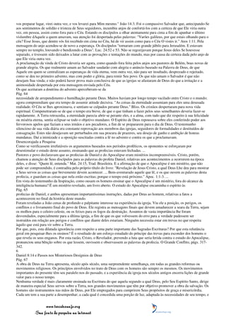 vos preparar lugar, virei outra vez, e vos levarei para Mim mesmo." João 14:3. Foi o compassivo Salvador que, antecipando-Se
aos sentimentos de solidão e tristeza de Seus seguidores, incumbiu anjos de confortá-los com a certeza de que Ele viria outra
vez, em pessoa, assim como fora para o Céu. Estando os discípulos a olhar atentamente para cima a fim de apanhar o último
vislumbre dAquele a quem amavam, sua atenção foi despertada pelas palavras: "Varões galileus, por que estais olhando para o
céu? Esse Jesus, que dentre vós foi recebido em cima no Céu, há de vir assim como para o Céu O vistes ir." Atos 1:11. Pela
mensagem do anjo acendeu-se de novo a esperança. Os discípulos "tornaram com grande júbilo para Jerusalém. E estavam
sempre no templo, louvando e bendizendo a Deus". Luc. 24:52 e 53. Não se regozijavam porque Jesus deles Se houvesse
separado, e tivessem sido deixados a lutar com as provações e tentações do mundo, mas por causa da certeza dada pelo anjo de
que Ele viria outra vez.
A proclamação da vinda de Cristo deveria ser agora, como quando fora feita pelos anjos aos pastores de Belém, boas novas de
grande alegria. Os que realmente amam ao Salvador saudarão com alegria o anúncio baseado na Palavra de Deus, de que
Aquele em quem se centralizam as esperanças de vida eterna, vem outra vez, não para ser insultado, desprezado e rejeitado,
como se deu no primeiro advento, mas com poder e glória, para remir Seu povo. Os que não amam o Salvador é que não
desejam Sua vinda; e não poderá haver prova mais conclusiva de que as igrejas se afastaram de Deus do que a irritação e a
animosidade despertada por esta mensagem enviada pelo Céu.
Os que aceitaram a doutrina do advento aperceberam-se da
Pág. 64
necessidade de arrependimento e humilhação perante Deus. Muitos haviam por longo tempo vacilado entre Cristo e o mundo;
agora compreendiam que era tempo de assumir atitude decisiva. "As coisas da eternidade assumiam para eles uma desusada
realidade. O Céu se lhes aproximava, e sentiam-se culpados perante Deus." Bliss. Os cristãos despertaram para nova vida
espiritual. Compenetraram-se de que o tempo era breve, de que o que tinham a fazer pelos seus semelhantes deveria fazer-se
rapidamente. A Terra retrocedia, a eternidade parecia abrir-se perante eles, e a alma, com tudo que diz respeito à sua felicidade
ou miséria eterna, sentia eclipsar-se todo o objetivo mundano. O Espírito de Deus repousava sobre eles conferindo poder aos
fervorosos apelos que faziam a seus irmãos e aos pecadores, a fim de se prepararem para o dia de Deus. O testemunho
silencioso de sua vida diária era constante reprovação aos membros das igrejas, seguidores de formalidades e destituídos de
consagração. Estes não desejavam ser perturbados em sua procura de prazeres, seu desejo de ganho e ambição de honras
mundanas. Daí a inimizade e a oposição suscitadas contra a fé no advento e contra os que a proclamavam.
Desencorajada a Pesquisa
Como se verificassem irrefutáveis os argumentos baseados nos períodos proféticos, os oponentes se esforçaram por
desestimular o estudo deste assunto, ensinando que as profecias estavam fechadas. ...
Pastores e povo declaravam que as profecias de Daniel e do Apocalipse eram mistérios incompreensíveis. Cristo, porém,
chamou a atenção de Seus discípulos para as palavras do profeta Daniel, relativas aos acontecimentos a ocorrerem na época
deles, e disse: "Quem lê, entenda." Mat. 24:15, Trad. Brasileira. E a afirmação de que o Apocalipse é um mistério, que não
pode ser compreendido, é contradita pelo próprio título do livro: "Revelação de Jesus Cristo, a qual Deus Lhe deu para mostrar
a Seus servos as coisas que brevemente devem acontecer. ... Bem-aventurado aquele que lê, e os que ouvem as palavras desta
profecia, e guardam as coisas que nela estão escritas; porque o tempo está próximo." Apoc. 1:1-3. ...
Em vista do testemunho da Inspiração, como ousam os homens ensinar que o Apocalipse é um mistério, fora do alcance da
inteligência humana? É um mistério revelado, um livro aberto. O estudo do Apocalipse encaminha o espírito às
Pág. 65
profecias de Daniel, e ambos apresentam importantíssimas instruções, dadas por Deus ao homem, relativas a fatos a
acontecerem no final da história deste mundo.
Foram reveladas a João cenas de profundo e palpitante interesse na experiência da igreja. Viu ele a posição, os perigos, os
conflitos e o livramento final do povo de Deus. Ele registra as mensagens finais que devem amadurecer a seara da Terra, sejam
os molhos para o celeiro celeste, ou os feixes para os fogos da destruição. Assuntos de vasta importância lhe foram
desvendados, especialmente para a última igreja, a fim de que os que volvessem do erro para a verdade pudessem ser
instruídos em relação aos perigos e conflitos que diante deles estariam. Ninguém necessita estar em trevas no que respeita
àquilo que está para vir sobre a Terra.
Por que, pois, esta dilatada ignorância com respeito a uma parte importante das Sagradas Escrituras? Por que esta relutância
geral em pesquisar-lhes os ensinos? É o resultado de um esforço estudado do príncipe das trevas para esconder dos homens o
que revela os seus enganos. Por esta razão, Cristo, o Revelador, prevendo a luta que seria ferida contra o estudo do Apocalipse,
pronunciou uma bênção sobre os que lessem, ouvissem e observassem as palavras da profecia. O Grande Conflito, págs. 317-
342.
6
Daniel 8:14 e Passos nos Misteriosos Desígnios de Deus
Pág. 67
A obra de Deus na Terra apresenta, século após século, uma surpreendente semelhança, em todas as grandes reformas ou
movimentos religiosos. Os princípios envolvidos no trato de Deus com os homens são sempre os mesmos. Os movimentos
importantes do presente têm seu paralelo nos do passado, e a experiência da igreja nos séculos antigos encerra lições de grande
valor para o nosso tempo.
Nenhuma verdade é mais claramente ensinada na Escritura do que aquela segundo a qual Deus, pelo Seu Espírito Santo, dirige
de maneira especial Seus servos sobre a Terra, nos grandes movimentos que têm por objetivo promover a obra da salvação. Os
homens são instrumentos nas mãos de Deus, por Ele empregados para cumprirem Seus propósitos de graça e misericórdia.
Cada um tem a sua parte a desempenhar; a cada qual é concedida uma porção de luz, adaptada às necessidades de seu tempo, e


                 www.terceiroanjo.org
            Sua fonte de pesquisa na internet
 