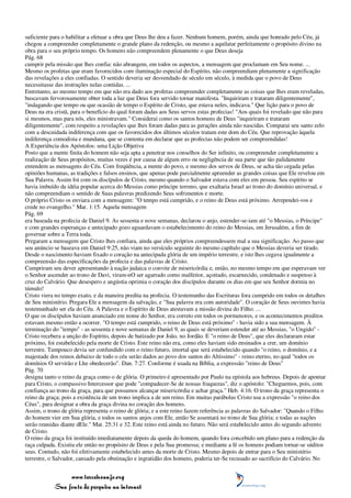 suficiente para o habilitar a efetuar a obra que Deus lhe deu a fazer. Nenhum homem, porém, ainda que honrado pelo Céu, já
chegou a compreender completamente o grande plano da redenção, ou mesmo a aquilatar perfeitamente o propósito divino na
obra para o seu próprio tempo. Os homens não compreendem plenamente o que Deus deseja
Pág. 68
cumprir pela missão que lhes confia: não abrangem, em todos os aspectos, a mensagem que proclamam em Seu nome. ...
Mesmo os profetas que eram favorecidos com iluminação especial do Espírito, não compreendiam plenamente a significação
das revelações a eles confiadas. O sentido deveria ser desvendado de século em século, à medida que o povo de Deus
necessitasse das instruções nelas contidas. ...
Entretanto, ao mesmo tempo em que não era dado aos profetas compreender completamente as coisas que lhes eram reveladas,
buscavam fervorosamente obter toda a luz que Deus fora servido tornar manifesta. "Inquiriram e trataram diligentemente",
"indagando que tempo ou que ocasião de tempo o Espírito de Cristo, que estava neles, indicava." Que lição para o povo de
Deus na era cristã, para o benefício do qual foram dadas aos Seus servos estas profecias! "Aos quais foi revelado que não para
si mesmos, mas para nós, eles ministravam." Considerai como os santos homens de Deus "inquiriram e trataram
diligentemente", com respeito a revelações que lhes foram dadas para as gerações ainda não nascidas. Comparai seu santo zelo
com a descuidada indiferença com que os favorecidos dos últimos séculos tratam este dom do Céu. Que reprovação àquela
indiferença comodista e mundana, que se contenta em declarar que as profecias não podem ser compreendidas!
A Experiência dos Apóstolos: uma Lição Objetiva
Posto que a mente finita do homem não seja apta a penetrar nos conselhos do Ser infinito, ou compreender completamente a
realização de Seus propósitos, muitas vezes é por causa de algum erro ou negligência de sua parte que tão palidamente
entendem as mensagens do Céu. Com freqüência, a mente do povo, e mesmo dos servos de Deus, se acha tão cegada pelas
opiniões humanas, as tradições e falsos ensinos, que apenas pode parcialmente apreender as grandes coisas que Ele revelou em
Sua Palavra. Assim foi com os discípulos de Cristo, mesmo quando o Salvador estava com eles em pessoa. Seu espírito se
havia imbuído da idéia popular acerca do Messias como príncipe terreno, que exaltaria Israel ao trono do domínio universal, e
não compreendiam o sentido de Suas palavras predizendo Seus sofrimentos e morte.
O próprio Cristo os enviara com a mensagem: "O tempo está cumprido, e o reino de Deus está próximo. Arrependei-vos e
crede no evangelho." Mar. 1:15. Aquela mensagem
Pág. 69
era baseada na profecia de Daniel 9. As sessenta e nove semanas, declarou o anjo, estender-se-iam até "o Messias, o Príncipe"
e com grandes esperanças e antecipado gozo aguardavam o estabelecimento do reino do Messias, em Jerusalém, a fim de
governar sobre a Terra toda.
Pregaram a mensagem que Cristo lhes confiara, ainda que eles próprios compreendessem mal a sua significação. Ao passo que
seu anúncio se baseava em Daniel 9:25, não viam no versículo seguinte do mesmo capítulo que o Messias deveria ser tirado.
Desde o nascimento haviam fixado o coração na antecipada glória de um império terrestre, e isto lhes cegava igualmente a
compreensão das especificações da profecia e das palavras de Cristo.
Cumpriram seu dever apresentando à nação judaica o convite de misericórdia e, então, no mesmo tempo em que esperavam ver
o Senhor ascender ao trono de Davi, viram-nO ser agarrado como malfeitor, açoitado, escarnecido, condenado e suspenso à
cruz do Calvário. Que desespero e angústia oprimia o coração dos discípulos durante os dias em que seu Senhor dormia no
túmulo!
Cristo viera no tempo exato, e da maneira predita na profecia. O testemunho das Escrituras fora cumprido em todos os detalhes
de Seu ministério. Pregara Ele a mensagem da salvação, e "Sua palavra era com autoridade". O coração de Seus ouvintes havia
testemunhado ser ela do Céu. A Palavra e o Espírito de Deus atestavam a missão divina do Filho. ...
O que os discípulos haviam anunciado em nome do Senhor, era correto em todos os pormenores, e os acontecimentos preditos
estavam mesmo então a ocorrer. "O tempo está cumprido, o reino de Deus está próximo" - havia sido a sua mensagem. À
terminação do "tempo" - as sessenta e nove semanas de Daniel 9, as quais se deveriam estender até ao Messias, "o Ungido" -
Cristo recebera a unção do Espírito, depois de batizado por João, no Jordão. E "o reino de Deus", que eles declararam estar
próximo, foi estabelecido pela morte de Cristo. Este reino não era, como eles haviam sido ensinados a crer, um domínio
terrestre. Tampouco devia ser confundido com o reino futuro, imortal que será estabelecido quando "o reino, o domínio, e a
majestade dos reinos debaixo de todo o céu serão dados ao povo dos santos do Altíssimo" - reino eterno, no qual "todos os
domínios O servirão e Lhe obedecerão". Dan. 7:27. Conforme é usada na Bíblia, a expressão "reino de Deus"
Pág. 70
designa tanto o reino da graça como o de glória. O primeiro é apresentado por Paulo na epístola aos hebreus. Depois de apontar
para Cristo, o compassivo Intercessor que pode "compadecer-Se de nossas fraquezas", diz o apóstolo: "Cheguemos, pois, com
confiança ao trono da graça, para que possamos alcançar misericórdia e achar graça." Heb. 4:16. O trono da graça representa o
reino da graça; pois a existência de um trono implica a de um reino. Em muitas parábolas Cristo usa a expressão "o reino dos
Céus", para designar a obra da graça divina no coração dos homens.
Assim, o trono de glória representa o reino de glória; e a este reino fazem referência as palavras do Salvador: "Quando o Filho
do homem vier em Sua glória, e todos os santos anjos com Ele, então Se assentará no trono de Sua glória; e todas as nações
serão reunidas diante dEle." Mat. 25:31 e 32. Este reino está ainda no futuro. Não será estabelecido antes do segundo advento
de Cristo.
O reino da graça foi instituído imediatamente depois da queda do homem, quando fora concebido um plano para a redenção da
raça culpada. Existiu ele então no propósito de Deus e pela Sua promessa; e mediante a fé os homens podiam tornar-se súditos
seus. Contudo, não foi efetivamente estabelecido antes da morte de Cristo. Mesmo depois de entrar para o Seu ministério
terrestre, o Salvador, cansado pela obstinação e ingratidão dos homens, poderia ter-Se recusado ao sacrifício do Calvário. No


                 www.terceiroanjo.org
            Sua fonte de pesquisa na internet
 
