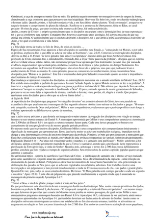 Getsêmani, a taça de amarguras tremia-Lhe na mão. Ele poderia naquele momento ter enxugado o suor de sangue da fronte,
abandonando a raça criminosa para que perecesse em sua iniqüidade. Houvesse Ele feito isto, e não teria havido redenção para
o homem caído. Quando, porém, o Salvador rendeu a vida, e em Seu último alento clamou: "Está consumado", assegurou-se
naquele instante o cumprimento do plano da redenção. Ratificou-se a promessa de libertamento, feita no Éden, ao casal
pecador. O reino da graça, que antes existira pela promessa de Deus, foi então estabelecido.
Assim, a morte de Cristo - o próprio acontecimento que os discípulos encararam como a destruição final de suas esperanças -
foi o que as confirmou para sempre. Conquanto lhes houvesse acarretado cruel decepção, foi a prova máxima de que sua
crença era correta. O acontecimento que os enchera de pranto e desespero, foi o que abrira a porta da esperança a todo filho de
Adão, e no qual se centralizava a vida futura
Pág. 71
e a felicidade eterna de todos os fiéis de Deus, de todos os séculos. ...
Depois de Sua ressurreição Jesus apareceu a Seus discípulos no caminho para Emaús, e, "começando por Moisés, e por todos
os profetas, explicava-lhes o que dEle se achava em todas as Escrituras". Luc. 24:27. Comoveu-se o coração dos discípulos.
Avivou-se-lhes a fé. Foram "de novo gerados para uma viva esperança", mesmo antes que Jesus Se lhes revelasse. Era
propósito de Cristo iluminar-lhes o entendimento, firmando-lhes a fé na "firme palavra da profecia". Desejava que no espírito
deles a verdade criasse sólidas raízes, não meramente porque fosse apoiada por Seu testemunho pessoal, mas por causa da
evidência inquestionável apresentada pelos símbolos e sombras da lei típica e pelas profecias do Antigo Testamento. Era
necessário aos seguidores de Cristo ter fé inteligente, não só em favor de si próprios, mas para que pudessem levar o
conhecimento de Cristo ao mundo. E, como primeiro passo no comunicar este conhecimento, Jesus encaminhou Seus
discípulos para "Moisés e os profetas". Este foi o testemunho dado pelo Salvador ressuscitado quanto ao valor e importância
das Escrituras do Antigo Testamento.
Que mudança se operou no coração dos discípulos, ao contemplarem mais uma vez o amado semblante do Mestre! Luc. 24:32.
Em sentido mais completo e perfeito do que nunca, haviam "achado Aquele de quem Moisés escreveu na lei, e os profetas". A
incerteza, a angústia e o desespero deram lugar a segurança perfeita e esclarecida fé. Não admira que, depois de Sua ascensão,
estivessem "sempre no templo, louvando e bendizendo a Deus". O povo, sabendo apenas da morte ignominiosa do Salvador,
procurava ver no rosto deles a expressão de tristeza, confusão e derrota; viam, porém, ali, alegria e triunfo. Que preparo
receberam estes discípulos para a obra que se achava diante deles! ...
A Lição de 1844
A experiência dos discípulos que pregaram "o evangelho do reino" no primeiro advento de Cristo, teve seu paralelo na
experiência dos que proclamaram a mensagem de Seu segundo advento. Assim como saíram os discípulos a pregar: "O tempo
está cumprido, o reino de Deus está próximo", Miller e seus companheiros proclamaram que o período profético mais longo e
o último apresentado na Bíblia estava a ponto de terminar,
Pág. 72
que o juízo estava próximo, e que deveria ser inaugurado o reino eterno. A pregação dos discípulos com relação ao tempo,
baseava-se nas setenta semanas de Daniel 9. A mensagem apresentada por Miller e seus companheiros anunciava a terminação
dos 2.300 dias de Daniel 8:14, dos quais as setenta semanas fazem parte. Cada uma dessas pregações se baseava no
cumprimento de uma porção diversa do mesmo grande período profético.
Do mesmo modo que os primeiros discípulos, Guilherme Miller e seus companheiros não compreenderam inteiramente o
significado da mensagem que apresentavam. Erros, que havia muito se achavam estabelecidos na igreja, impediam-nos de
chegar a uma interpretação correta de um ponto importante da profecia. Portanto, se bem que proclamassem a mensagem que
Deus lhes confiara para transmitir ao mundo, em virtude de uma errônea compreensão do sentido, sofreram desapontamento.
Explicando Daniel 8:14 - "Até duas mil e trezentas tardes e manhãs; e o santuário será purificado" - Miller, conforme já foi
declarado, adotou a opinião geralmente mantida de que a Terra é o santuário, crendo que a purificação deste representava a
purificação da Terra pelo fogo, à vinda do Senhor. Quando, pois, achou que o termo dos 2.300 dias estava definidamente
predito, concluiu que isto revelava o tempo do segundo advento. Seu erro resultou de aceitar a opinião popular quanto ao que
constitui o santuário.
No cerimonial típico - sombra do sacrifício e sacerdócio de Cristo - a purificação do santuário era o último serviço realizado
pelo sumo sacerdote no conjunto anual das cerimônias ministradas. Era a obra finalizadora da expiação - uma remoção ou
afastamento do pecado de Israel. Prefigurava a obra final no ministério de nosso Sumo Sacerdote no Céu, pela remoção ou
obliteração dos pecados de Seu povo, que se achavam registrados nos relatórios celestiais. Este trabalho envolve uma
investigação e um julgamento; e isto precede imediatamente a vinda de Cristo nas nuvens do céu, com poder e grande glória.
Quando Ele vier, pois, todos os casos estarão decididos. Diz Jesus: "O Meu galardão está comigo, para dar a cada um segundo
a sua obra." Apoc. 22:12. É esta obra de julgamento, que precede imediatamente a segunda vinda, que é anunciada na
mensagem do primeiro anjo de Apocalipse 14:7:
Pág. 73
"Temei a Deus, e dai-Lhe glória; porque vinda é a hora do Seu juízo."
Os que proclamaram esta advertência deram a mensagem devida no devido tempo. Mas, assim como os primitivos discípulos,
baseados na profecia de Daniel 9, declararam - "O tempo está cumprido, e o reino de Deus está próximo" - ao mesmo tempo
em que deixaram de perceber que a morte do Messias estava predita na mesma passagem, de igual modo, Miller e seus
companheiros pregaram a mensagem baseados em Daniel 8:14 e Apocalipse 14:7, e deixaram de ver que havia ainda outras
mensagens apresentadas em Apocalipse 14, que também deveriam ser dadas antes do advento do Senhor. Assim como os
discípulos estiveram em erro quanto ao reino a ser estabelecido no fim das setenta semanas, também os adventistas se
enganaram em relação ao fato a ocorrer à terminação dos 2.300 dias. Em ambos os casos houve aceitação de erros populares,


                 www.terceiroanjo.org
            Sua fonte de pesquisa na internet
 