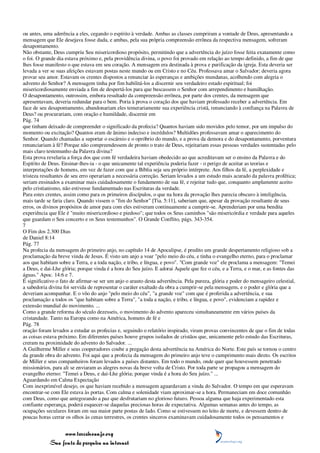 ou antes, uma aderência a eles, cegando o espírito à verdade. Ambas as classes cumpriram a vontade de Deus, apresentando a
mensagem que Ele desejava fosse dada, e ambas, pela sua própria compreensão errônea da respectiva mensagem, sofreram
desapontamento.
Não obstante, Deus cumpriu Seu misericordioso propósito, permitindo que a advertência do juízo fosse feita exatamente como
o foi. O grande dia estava próximo e, pela providência divina, o povo foi provado em relação ao tempo definido, a fim de que
lhes fosse manifesto o que estava em seu coração. A mensagem era destinada à prova e purificação da igreja. Esta deveria ser
levada a ver se suas afeições estavam postas neste mundo ou em Cristo e no Céu. Professava amar o Salvador; deveria agora
provar seu amor. Estavam os crentes dispostos a renunciar às esperanças e ambições mundanas, acolhendo com alegria o
advento do Senhor? A mensagem tinha por fim habilitá-los a discernir seu verdadeiro estado espiritual; foi
misericordiosamente enviada a fim de despertá-los para que buscassem o Senhor com arrependimento e humilhação.
O desapontamento, outrossim, embora resultado da compreensão errônea, por parte dos crentes, da mensagem que
apresentavam, deveria redundar para o bem. Poria à prova o coração dos que haviam professado receber a advertência. Em
face de seu desapontamento, abandonariam eles temerariamente sua experiência cristã, renunciando à confiança na Palavra de
Deus? ou procurariam, com oração e humildade, discernir em
Pág. 74
que tinham deixado de compreender o significado da profecia? Quantos haviam sido movidos pelo temor, por um impulso do
momento ou excitação? Quantos eram de ânimo indeciso e incrédulos? Multidões professavam amar o aparecimento do
Senhor. Quando chamadas a suportar o escárnio e o opróbrio do mundo, e a prova da demora e do desapontamento, porventura
renunciariam à fé? Porque não compreendessem de pronto o trato de Deus, rejeitariam essas pessoas verdades sustentadas pelo
mais claro testemunho da Palavra divina?
Esta prova revelaria a força dos que com fé verdadeira haviam obedecido ao que acreditavam ser o ensino da Palavra e do
Espírito de Deus. Ensinar-lhes-ia - o que unicamente tal experiência poderia fazer - o perigo de aceitar as teorias e
interpretações de homens, em vez de fazer com que a Bíblia seja seu próprio intérprete. Aos filhos da fé, a perplexidade e
tristeza resultantes de seu erro operariam a necessária correção. Seriam levados a um estudo mais acurado da palavra profética;
seriam ensinados a examinar mais cuidadosamente o fundamento de sua fé, e rejeitar tudo que, conquanto amplamente aceito
pelo cristianismo, não estivesse fundamentado nas Escrituras da verdade.
Para estes crentes, assim como para os primeiros discípulos, o que na hora da provação lhes parecia obscuro à inteligência,
mais tarde se faria claro. Quando vissem o "fim do Senhor" [Tia. 5:11], saberiam que, apesar da provação resultante de seus
erros, os divinos propósitos de amor para com eles estiveram continuamente a cumprir-se. Aprenderiam por uma bendita
experiência que Ele é "muito misericordioso e piedoso"; que todos os Seus caminhos "são misericórdia e verdade para aqueles
que guardam o Seu concerto e os Seus testemunhos". O Grande Conflito, págs. 343-354.
7
O Fim dos 2.300 Dias
de Daniel 8:14
Pág. 77
Na profecia da mensagem do primeiro anjo, no capítulo 14 de Apocalipse, é predito um grande despertamento religioso sob a
proclamação da breve vinda de Jesus. É visto um anjo a voar "pelo meio do céu, e tinha o evangelho eterno, para o proclamar
aos que habitam sobre a Terra, e a toda nação, e tribo, e língua, e povo". "Com grande voz" ele proclama a mensagem: "Temei
a Deus, e dai-Lhe glória; porque vinda é a hora do Seu juízo. E adorai Aquele que fez o céu, e a Terra, e o mar, e as fontes das
águas." Apoc. 14:6 e 7.
É significativo o fato de afirmar-se ser um anjo o arauto desta advertência. Pela pureza, glória e poder do mensageiro celestial,
a sabedoria divina foi servida de representar o caráter exaltado da obra a cumprir-se pela mensagem, e o poder e glória que a
deveriam acompanhar. E o vôo do anjo "pelo meio do céu", "a grande voz" com que é proferida a advertência, e sua
proclamação a todos os "que habitam sobre a Terra", "a toda a nação, e tribo, e língua, e povo", evidenciam a rapidez e
extensão mundial do movimento. ...
Como a grande reforma do século dezesseis, o movimento do advento apareceu simultaneamente em vários países da
cristandade. Tanto na Europa como na América, homens de fé e
Pág. 78
oração foram levados a estudar as profecias e, seguindo o relatório inspirado, viram provas convincentes de que o fim de todas
as coisas estava próximo. Em diferentes países houve grupos isolados de cristãos que, unicamente pelo estudo das Escrituras,
creram na proximidade do advento do Salvador. ...
A Guilherme Miller e seus cooperadores coube a pregação desta advertência na América do Norte. Este país se tornou o centro
da grande obra do advento. Foi aqui que a profecia da mensagem do primeiro anjo teve o cumprimento mais direto. Os escritos
de Miller e seus companheiros foram levados a países distantes. Em todo o mundo, onde quer que houvessem penetrado
missionários, para ali se enviaram as alegres novas da breve volta de Cristo. Por toda parte se propagou a mensagem do
evangelho eterno: "Temei a Deus, e dai-Lhe glória; porque vinda é a hora do Seu juízo." ...
Aguardando em Calma Expectação
Com inexprimível desejo, os que haviam recebido a mensagem aguardavam a vinda do Salvador. O tempo em que esperavam
encontrar-se com Ele estava às portas. Com calma e solenidade viam aproximar-se a hora. Permaneciam em doce comunhão
com Deus, como que antegozando a paz que desfrutariam no glorioso futuro. Pessoa alguma que haja experimentado esta
confiante esperança, poderá esquecer-se daquelas preciosas horas de expectativa. Algumas semanas antes do tempo, as
ocupações seculares foram em sua maior parte postas de lado. Como se estivessem no leito de morte, e devessem dentro de
poucas horas cerrar os olhos às cenas terrestres, os crentes sinceros examinavam cuidadosamente todos os pensamentos e


                 www.terceiroanjo.org
            Sua fonte de pesquisa na internet
 