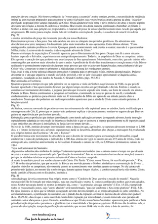 emoções de seu coração. Não houve confecção de "vestes para a ascensão"; todos sentiam, porém, a necessidade de evidência
íntima de que estavam preparados para encontrar-se com o Salvador; suas vestes brancas eram a pureza da alma - o caráter
purificado do pecado pelo sangue expiatório de Cristo. Oxalá ainda houvesse entre o povo professo de Deus o mesmo espírito
de exame do coração, a mesma fé, ardorosa e resoluta. Houvessem eles desta maneira continuado a humilhar-se perante o
Senhor, a instar com suas petições no propiciatório, e estariam de posse de uma experiência muito mais rica do que aquela que
ora possuem. Há muito pouca oração, muita falta de verdadeira convicção do pecado, e a ausência de uma fé viva deixa
Pág. 79
a muitos destituídos da graça tão ricamente provida por nosso Redentor.
Deus intentara provar o Seu povo. Sua mão ocultou um erro no cômputo dos períodos proféticos. Os adventistas não
descobriram esse erro; tampouco foi descoberto pelos mais instruídos de seus oponentes. Estes últimos diziam: "Vossa
contagem dos períodos proféticos é correta. Qualquer grande acontecimento está prestes a ocorrer; mas não é o que o senhor
Miller prediz: é a conversão do mundo, e não o segundo advento de Cristo."
Passou-se o tempo de expectação e Cristo não apareceu para o libertamento de Seu povo. Os que com fé e amor sinceros
haviam esperado o Salvador, experimentaram amargo desapontamento. Todavia, os propósitos de Deus se cumpriam: estava
Ele a provar o coração dos que professavam estar à espera de Seu aparecimento. Muitos havia, entre eles, que não tinham sido
constrangidos por motivos mais elevados do que o medo. A profissão de fé não lhes transformara o coração nem a vida. Não se
realizando o acontecimento esperado declararam essas pessoas que não se achavam decepcionadas; nunca tinham crido que
Cristo viria. Contavam-se entre os primeiros a ridicularizar a tristeza dos verdadeiros crentes.
Mas Jesus e toda a hoste celestial olhavam com amor e simpatia para os provados e fiéis, embora decepcionados. Pudesse
descerrar-se o véu que separava o mundo visível do invisível, e ter-se-iam visto anjos aproximando-se daquelas almas
constantes, escudando-as dos dardos de Satanás. O Grande Conflito, págs. 355-374.
Reexaminadas as Escrituras
Quando se passou o tempo em que pela primeira vez se esperou a vinda do Senhor, na primavera de 1844, os que pela fé
haviam aguardado o Seu aparecimento ficaram por algum tempo envoltos em perplexidade e dúvida. Embora o mundo os
considerasse inteiramente derrotados, e julgasse provado que tivessem seguido uma ilusão, sua fonte de consolo era ainda a
Palavra de Deus. Muitos continuaram a pesquisar as Escrituras, examinando de novo as provas de sua fé, e estudando
cuidadosamente as profecias para obterem mais luz. O testemunho da Bíblia em apoio de sua atitude parecia claro e
conclusivo. Sinais que não poderiam ser malcompreendidos apontavam para a vinda de Cristo como estando próxima. A
bênção especial
Pág. 80
do Senhor, tanto na conversão de pecadores como no avivamento da vida espiritual, entre os cristãos, havia testificado que a
mensagem era do Céu. E, posto que os crentes não pudessem explicar o desapontamento, sentiam-se seguros de que Deus os
guiara na experiência por que haviam passado.
Entretecida com as profecias que tinham considerado como tendo aplicação ao tempo do segundo advento, havia instrução
especialmente adaptada ao seu estado de incerteza e indecisão e que os animava a esperar pacientemente na fé segundo a qual
o que então lhes era obscuro à inteligência se faria claro no tempo devido. ...
No verão de 1844, período de tempo intermediário entre a época em que, a princípio, se supusera devessem terminar os 2.300
dias, e o outono do mesmo ano, até onde, segundo mais tarde se descobriu, deveriam eles chegar, a mensagem foi proclamada
nos próprios termos das Escrituras: "Aí vem o Esposo!"
O que determinou este movimento foi descobrir-se que o decreto de Artaxerxes para a restauração de Jerusalém, o qual
estabelecia o ponto de partida para o período dos 2.300 dias, entrou em vigor no outono do ano 457 antes de Cristo, e não no
começo do ano, conforme anteriormente se havia crido. Contando o outono de 457, os 2.300 anos terminam no outono de
1844.
Tipos no Cerimonial do Santuário
Argumentos aduzidos dos símbolos do Antigo Testamento apontavam também para o outono como o tempo em que deveria
ocorrer o acontecimento representado pela "purificação do santuário". Isto se tornou muito claro ao dar-se atenção à maneira
por que os símbolos relativos ao primeiro advento de Cristo se haviam cumprido.
A morte do cordeiro pascal era sombra da morte de Cristo. Diz Paulo: "Cristo, nossa Páscoa, foi sacrificado por nós." I Cor.
5:7. O molho das primícias, que por ocasião da Páscoa era movido perante o Senhor, simbolizava a ressurreição de Cristo. ...
Aqueles símbolos se cumpriram, não somente quanto ao acontecimento mas também quanto ao tempo. No dia catorze do
primeiro mês judaico, no mesmo dia e mês em que, durante quinze longos séculos, o cordeiro pascal havia sido morto, Cristo,
tendo comido a Páscoa com os discípulos, instituiu a
Pág. 81
solenidade que deveria comemorar Sua própria morte como o "Cordeiro de Deus que tira o pecado do mundo". Naquela
mesma noite Ele foi tomado por mãos ímpias, para ser crucificado e morto. E, como o antítipo dos molhos que eram agitados,
nosso Senhor ressurgiu dentre os mortos ao terceiro dia, como - "as primícias dos que dormem" (I Cor. 15:20), exemplo de
todos os ressuscitados justos, cujo "corpo abatido" será transformado, "para ser conforme o Seu corpo glorioso". Filip. 3:21.
De igual maneira, os tipos que se referem ao segundo advento devem cumprir-se ao tempo designado no culto simbólico. No
cerimonial mosaico, a purificação do santuário, ou o grande dia da expiação, ocorria no décimo dia do sétimo mês judaico
(Lev. 16:29-34), dia em que o sumo sacerdote, tendo feito expiação por todo o Israel, e assim removido seus pecados do
santuário, saía e abençoava o povo. Destarte, acreditava-se que Cristo, nosso Sumo Sacerdote, apareceria para purificar a Terra
pela destruição do pecado e pecadores, e glorificar com a imortalidade a Seu povo expectante. O décimo dia do sétimo mês, o
grande dia da expiação, tempo da purificação do santuário, que no ano 1844 caía no dia vinte e dois de outubro, foi


                 www.terceiroanjo.org
            Sua fonte de pesquisa na internet
 