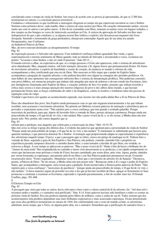 considerado como o tempo da vinda do Senhor. Isto estava de acordo com as provas já apresentadas, de que os 2.300 dias
terminariam no outono, e a conclusão parecia irresistível. ...
Cuidadosa e solenemente os que receberam a mensagem chegaram ao tempo em que esperavam encontrar-se com o Senhor.
Sentiam como primeiro dever, cada manhã, obter a certeza de estar aceitos por Deus. De corações intimamente unidos, oravam
muito uns com os outros e uns pelos outros. A fim de ter comunhão com Deus, reuniam-se muitas vezes em lugares isolados, e
dos campos ou dos bosques as vozes de intercessão ascendiam ao Céu. A certeza da aprovação do Salvador era-lhes mais
indispensável do que o pão cotidiano; e, se alguma nuvem lhes toldava o espírito, não descansavam enquanto não fosse
dissipada. Sentindo o testemunho da graça perdoadora, almejavam contemplar Aquele que de sua alma era amado.
Desapontados, mas Confiantes
na Inabalável Palavra de Deus
Mas, de novo estavam destinados ao desapontamento. O tempo
Pág. 82
de expectação passou e o Salvador não apareceu. Com inabalável confiança tinham aguardado Sua vinda, e agora
experimentavam o mesmo sentimento de Maria quando, indo ao túmulo do Salvador e encontrando-o vazio, exclamou em
pranto: "Levaram o meu Senhor, e não sei onde O puseram." João 20:13. ...
O mundo estivera a olhar, na expectativa de que, se o tempo passasse e Cristo não aparecesse, todo o sistema do adventismo
seria abandonado. Mas, enquanto muitos, sob forte tentação, deixaram a fé, alguns houve que permaneceram firmes. Os frutos
do movimento adventista: o espírito de humildade e exame de coração, de renúncia ao mundo e reforma da vida,
acompanharam a obra, testificando que esta era de Deus. Não ousavam os fiéis negar que o poder do Espírito Santo
acompanhara a pregação do segundo advento, e não podiam descobrir erro algum na contagem dos períodos proféticos. Os
mais hábeis de seus oponentes não conseguiram subverter-lhes o sistema de interpretação profética. Não poderiam consentir,
sem prova bíblica, em renunciar posições que tinham sido atingidas por meio de ardoroso e devoto estudo das Escrituras, feito
por inteligências iluminadas pelo Espírito de Deus, e corações ardentes de Seu vivo poder; posições que tinham resistido à
crítica mais severa e à mais amarga oposição dos mestres religiosos do povo e dos sábios deste mundo, e que haviam
permanecido firmes ante as forças combinadas do saber e da eloqüência, contra os insultos e zombarias tanto das pessoas de
reputação como do vulgo.
Verdade é que houve erro quanto ao acontecimento esperado, mas mesmo isto não podia abalar-lhes a fé na Palavra de Deus.
...
Deus não abandonou Seu povo; Seu Espírito ainda permaneceu com os que não negaram temerariamente a luz que tinham
recebido, nem acusaram o movimento adventista. Na epístola aos Hebreus existem palavras de animação e advertência para os
provados e expectantes nesta crise: "Não rejeiteis pois a vossa confiança, que tem grande e avultado galardão. Porque
necessitais de paciência, para que, depois de haverdes feito a vontade de Deus, possais alcançar a promessa. Porque ainda um
poucochinho de tempo, e O que há de vir virá, e não tardará. Mas o justo viverá da fé; e, se ele recuar, a Minha alma não tem
prazer nele. Nós, porém, não somos daqueles que se
Pág. 83
retiram para a perdição, mas daqueles que crêem para a conservação da alma." Heb. 10:35-39.
Que este aviso se dirige à igreja dos últimos dias, é evidente das palavras que apontam para a proximidade da vinda do Senhor:
"Porque ainda um poucochinho de tempo, e O que há de vir virá, e não tardará." E claramente se subentende que haveria uma
aparente tardança, e que pareceria demorar-Se o Senhor. A instrução aqui proporcionada adapta-se especialmente à experiência
dos adventistas naquele tempo. O povo, a que a passagem aqui se refere, estava em perigo de naufragar na fé. Tinham feito a
vontade de Deus, seguindo a guia de Seu Espírito e Sua Palavra; não podiam, contudo, entender-Lhe o propósito na
experiência passada, tampouco discernir o caminho diante deles; e eram tentados a duvidar de que Deus, em verdade, os
estivesse a dirigir. A esse tempo se aplicavam as palavras: "Mas o justo viverá da fé." Dado o fato de haver a brilhante luz do
"clamor da meia-noite" lhes resplandecido no caminho e terem visto descerrarem-se as profecias, e em rápido cumprimento os
sinais que declaravam estar próxima a vinda de Cristo, haviam caminhado, por assim dizer, pela vista. Agora, porém, abatidos
por verem frustradas as esperanças, unicamente pela fé em Deus e em Sua Palavra poderiam permanecer em pé. O mundo
escarnecedor dizia: "Fostes enganados. Abandonai vossa fé e dizei que o movimento do advento foi de Satanás." Declarava,
porém, a Palavra de Deus: "Se ele recuar, a Minha alma não tem prazer nele." Renunciar então à fé e negar o poder do Espírito
Santo, que acompanhara a mensagem, seria recuar para a perdição. Eram incentivados à firmeza pelas palavras de Paulo: "Não
rejeiteis pois a vossa confiança"; "necessitais de paciência", "porque ainda um poucochinho de tempo, e O que há de vir virá, e
não tardará." A única maneira segura de proceder era reter a luz que já haviam recebido de Deus, apegar-se firmemente às Suas
promessas e continuar a examinar as Escrituras, esperando e vigiando pacientemente, a fim de receber mais luz. O Grande
Conflito, págs. 391-408.
8
O Glorioso Templo no Céu
Pág. 85
A passagem que, mais que todas as outras, havia sido tanto a base como a coluna central da fé do advento, foi: "Até duas mil e
trezentas tardes e manhãs; e o santuário será purificado." Dan. 8:14. Estas palavras haviam sido familiares a todos os crentes na
próxima vinda do Senhor. Era esta profecia repetida pelos lábios de milhares, como a senha de sua fé. Todos sentiam que dos
acontecimentos nela preditos dependiam suas mais brilhantes expectativas e mais acariciadas esperanças. Ficara demonstrado
que esses dias proféticos terminariam no outono de 1844. Em conformidade com o resto do mundo cristão, os adventistas
admitiam, nesse tempo, que a Terra, ou alguma parte dela, era o santuário. Entendiam que a purificação do santuário fosse a



                 www.terceiroanjo.org
            Sua fonte de pesquisa na internet
 