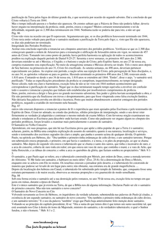 purificação da Terra pelos fogos do último grande dia, e que ocorreria por ocasião do segundo advento. Daí a conclusão de que
Cristo voltaria à Terra em 1844.
Mas o tempo indicado passou e o Senhor não apareceu. Os crentes sabiam que a Palavra de Deus não poderia falhar; deveria
haver engano na interpretação da profecia; onde, porém, estava o engano? Muitos cortaram temerariamente o nó da
dificuldade, negando que os 2.300 dias terminassem em 1844. Nenhuma razão se poderia dar para isto, a não ser que
Pág. 86
Cristo não viera na ocasião em que O esperavam. Argumentavam que, se os dias proféticos houvessem terminado em 1844,
Cristo teria então voltado para purificar o santuário mediante a purificação da Terra pelo fogo; e, visto que Ele não aparecera,
os dias não poderiam ter terminado.
Integridade dos Períodos Proféticos
Aceitar esta conclusão equivalia a renunciar aos cômputos anteriores dos períodos proféticos. Verificara-se que os 2.300 dias
começavam quando a ordem de Artaxerxes para a restauração e edificação de Jerusalém entrou em vigor, no outono de 457
antes de Cristo. Tomando isto como ponto de partida, havia perfeita harmonia na aplicação de todos os acontecimentos
preditos na explicação daquele período de Daniel 9:25-27. Sessenta e nove semanas, os primeiros 483 anos dos 2.300,
deveriam estender-se até o Messias, o Ungido; e o batismo e unção de Cristo, pelo Espírito Santo, no ano 27 de nossa era,
cumpriu exatamente esta especificação. No meio da setuagésima semana o Messias deveria ser tirado. Três e meio anos depois
de Seu batismo; na primavera do ano 31, Cristo foi crucificado. As setenta semanas, ou 490 anos, deveriam pertencer
especialmente aos judeus. Ao expirar este período, a nação selou sua rejeição de Cristo, pela perseguição de Seus discípulos, e,
no ano 34, os apóstolos voltaram-se para os gentios. Havendo terminado os primeiros 490 anos dos 2.300, restavam ainda
1.810 anos. Contando-se desde o ano 34 de nossa era, 1.810 anos se estendem até 1844. "Então", disse o anjo, "o santuário será
purificado." Todas as especificações precedentes da profecia se cumpriram, inquestionavelmente, no tempo designado.
Nesse cálculo, tudo era claro e harmonioso, exceção feita de não se ter visto em 1844 nenhum acontecimento que
correspondesse à purificação do santuário. Negar que os dias terminaram naquele tempo equivalia a envolver em confusão
todo o assunto e renunciar a posições que tinham sido estabelecidas por insofismáveis cumprimentos de profecia.
Deus, porém, estivera a dirigir o Seu povo no grande movimento adventista; Seu poder e glória haviam acompanhado a obra, e
Ele não permitiria que ela finalizasse em trevas e desapontamento, para que fosse vituperada como falsa excitação fanática.
Não deixaria Sua palavra envolta em dúvida e incerteza. Posto que muitos abandonassem a anterior contagem dos períodos
proféticos, negando a exatidão do movimento nela baseado,
Pág. 87
outros não estavam dispostos a renunciar a pontos de fé e experiência que eram apoiados pelas Escrituras e pelo testemunho do
Espírito de Deus. Criam ter adotado, no estudo das profecias, sólidos princípios de interpretação, sendo o seu dever reter
firmemente as verdades já adquiridas e continuar o mesmo método de exame bíblico. Com fervorosa oração examinaram sua
atitude e estudaram as Escrituras para descobrir onde haviam errado. Como não pudessem ver engano algum no cômputo dos
períodos proféticos, foram levados a examinar mais particularmente o assunto do santuário.
O Santuário no Velho Concerto
Aprenderam, em suas pesquisas, que não há nas Escrituras prova que apóie a idéia popular de que a Terra é o santuário;
acharam, porém, na Bíblia uma completa explicação do assunto do santuário, quanto à sua natureza, localização e serviços,
sendo o testemunho dos escritores sagrados tão claro e amplo, que punha o assunto acima de qualquer dúvida. O apóstolo
Paulo, na epístola aos Hebreus, diz: "Ora também o primeiro tinha ordenanças de culto divino, e um santuário terrestre. Porque
um tabernáculo estava preparado, o primeiro, em que havia o candeeiro, e a mesa, e os pães da proposição, ao que se chama
santuário. Mas depois do segundo véu estava o tabernáculo que se chama o santo dos santos, que tinha o incensário de ouro, e
a arca do concerto, coberta de ouro toda em redor; em que estava um vaso de ouro, que continha o maná, e a vara de Arão, que
tinha florescido, e as tábuas do concerto; e sobre a arca os querubins da glória, que faziam sombra no propiciatório." Heb. 9:1-
5.
O santuário, a que Paulo aqui se refere, era o tabernáculo construído por Moisés, por ordem de Deus, como a morada terrestre
do Altíssimo. "E Me farão um santuário, e habitarei no meio deles" (Êxo. 25:8); foi a determinação de Deus a Moisés,
enquanto este se achava com Ele no monte. Os israelitas estavam a jornadear pelo deserto, e o tabernáculo foi construído de
maneira que pudesse ser levado de um lugar para outro; não obstante, sua estrutura era de grande magnificência. ...
Depois da localização dos hebreus em Canaã, o tabernáculo foi substituído pelo templo de Salomão, que, conquanto fosse uma
estrutura permanente e de maior escala, observava as mesmas proporções e era guarnecido de modo semelhante.
Pág. 88
Sob esta forma existiu o santuário até a sua destruição pelos romanos, no ano 70 de nossa era, exceção feita no tempo em que
jazeu em ruínas, durante a época de Daniel.
Este é o único santuário que já existiu na Terra, de que a Bíblia nos dá alguma informação. Declarou Paulo ser ele o santuário
do primeiro concerto. Mas não tem santuário o novo concerto?
O Santuário do Novo Concerto no Céu
Volvendo novamente ao livro de Hebreus, os inquiridores da verdade acharam, subentendida nas palavras de Paulo já citadas, a
existência de um segundo santuário, ou santuário do novo concerto: "Ora também o primeiro tinha ordenanças de culto divino,
e um santuário terrestre." E o uso da palavra "também" exige que Paulo haja anteriormente feito menção deste santuário.
Voltando-se ao princípio do capítulo precedente, lê-se: "Ora a suma do que temos dito é que temos um sumo sacerdote tal, que
está assentado nos Céus à destra do trono da Majestade, ministro do santuário, e do verdadeiro tabernáculo, o qual o Senhor
fundou, e não o homem. " Heb. 8:1 e 2.



                 www.terceiroanjo.org
            Sua fonte de pesquisa na internet
 