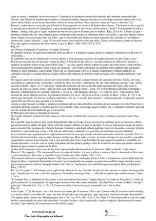 Aqui se revela o santuário do novo concerto. O santuário do primeiro concerto foi fundado pelo homem, construído por
Moisés; este último foi fundado pelo Senhor, e não pelo homem. Naquele santuário os sacerdotes terrestres efetuavam o seu
culto; neste, Cristo, nosso Sumo Sacerdote, ministra à destra de Deus. Um santuário estava na Terra, o outro no Céu.
Demais, o tabernáculo construído por Moisés foi feito segundo um modelo. O Senhor lhe ordenou: "Conforme a tudo o que Eu
te mostrar para modelo do tabernáculo, e para modelo de todos os seus vasos, assim mesmo o fareis." E novamente foi dada a
ordem: "Atenta, pois, que o faças conforme ao seu modelo, que te foi mostrado no monte." Êxo. 25:9 e 40. E Paulo diz que o
primeiro tabernáculo era "uma alegoria para o tempo presente em que se ofereciam dons e sacrifícios"; que seus lugares santos
eram "figuras das coisas que estão nos Céus"; que os sacerdotes que ofereciam dons segundo a lei, serviam de "exemplar e
sombra das coisas celestiais", e que "Cristo não entrou num santuário feito por mãos, figura do verdadeiro, porém no mesmo
Céu, para agora comparecer por nós perante a face de Deus". Heb. 9:9 e 23; 8:5; 9:24.
Pág. 89
As Glórias do Santuário Terrestre e o Templo Celestial
O santuário do Céu, no qual Jesus ministra em nosso favor, é o grande original, de que o santuário construído por Moisés foi
uma cópia. ...
O esplendor sem-par do tabernáculo terrestre refletia à vista humana as glórias do templo celestial em que Cristo, nosso
Precursor, ministra por nós perante o trono de Deus. A morada do Rei dos reis, em que milhares de milhares O servem, e
milhões de milhões estão em pé diante dEle (Dan. 7:10), sim, aquele templo, repleto da glória do trono eterno, onde serafins,
seus resplandecentes guardas, velam a face em adoração - não poderia encontrar na estrutura mais magnificente que hajam
erigido as mãos humanas, senão pálido reflexo de sua imensidade e glória. Contudo, importantes verdades relativas ao
santuário celestial e à grande obra ali levada a efeito pela redenção do homem, eram ensinadas pelo santuário terrestre e seu
culto.
Os lugares santos do santuário celeste são representados pelos dois compartimentos do santuário terrestre. Sendo, em visão,
concedido ao apóstolo João vislumbrar o templo de Deus nos Céus, contemplou ele, ali, "sete lâmpadas de fogo" que "diante
do trono ardiam". Apoc. 4:5. Vi um anjo, "tendo um incensário de ouro; e foi-lhe dado muito incenso para o pôr com as
orações de todos os santos sobre o altar de ouro, que está diante do trono". Apoc. 8:3. Foi permitido ao profeta contemplar o
primeiro compartimento do santuário celestial; e viu ali as "sete lâmpadas de fogo", e o "altar de ouro", representados pelo
castiçal de ouro e altar de incenso, do santuário terrestre. De novo, "abriu-se no Céu o templo de Deus" (Apoc. 11:19), e ele
olhou para dentro do véu interior, ao lugar santíssimo. Ali viu "a arca do Seu concerto", representada pelo receptáculo sagrado,
construído por Moisés, para guardar a lei de Deus.
Assim, os que estavam a estudar o assunto encontraram prova indiscutível da existência de um santuário no Céu. Moisés fez o
santuário terrestre segundo o modelo que lhe foi mostrado. Paulo ensina que aquele modelo era o verdadeiro santuário que está
no Céu. E João dá testemunho de que o viu no Céu.
O Ministério de Cristo no Santuário Celestial
No templo celestial, morada de Deus, acha-se o Seu trono, estabelecido em justiça e juízo. No lugar santíssimo está a Sua
Pág. 90
lei, a grande regra da justiça, pela qual a humanidade toda é provada. A arca que encerra as tábuas da lei se encontra coberta
pelo propiciatório, diante do qual Cristo, pelo Seu sangue, pleiteia em prol do pecador. Assim se representa a união da justiça
com a misericórdia no plano da redenção humana. Somente a sabedoria infinita poderia conceber esta união, e o poder infinito
realizá-la; é uma união que enche o Céu todo de admiração e adoração. Os querubins do santuário terrestre, olhando
reverentemente para o propiciatório, representam o interesse com que a hoste celestial contempla a obra da redenção. Este é o
mistério da misericórdia a que os anjos desejam atentar: que Deus pode ser justo, ao mesmo tempo em que justifica o pecador
arrependido e renova Suas relações com a raça decaída; que Cristo pode humilhar-Se para erguer inumeráveis multidões do
abismo da ruína e vesti-las com as vestes imaculadas de Sua própria justiça, a fim de se unirem aos anjos que jamais caíram e
habitarem para sempre na presença de Deus.
A obra de Cristo como intercessor do homem é apresentada na bela profecia de Zacarias, relativa Aquele, "cujo nome é
Renovo". Diz o profeta: "Ele mesmo edificará o templo do Senhor, e levará a glória, e assentar-Se-á, e dominará no Seu trono,
e será sacerdote no Seu trono, e conselho de paz haverá entre Eles ambos." Zac. 6:13.
"Ele mesmo edificará o templo do Senhor." Pelo Seu sacrifício e mediação, Cristo é tanto o fundamento como o edificador da
igreja de Deus. O apóstolo Paulo indica-O como "a principal pedra de esquina; no qual todo o edifício, bem ajustado, cresce
para templo santo no Senhor. No qual também vós", diz ele, "juntamente sois edificados para morada de Deus em Espírito".
Efés. 2:20-22.
Ele "levará a glória". A Cristo pertence a glória da redenção da raça decaída. Através das eras eternas, o cântico dos resgatados
será: "Àquele que nos ama, e em Seu sangue nos lavou dos nossos pecados, ... a Ele glória e poder para todo o sempre." Apoc.
1:5 e 6.
"E assentar-Se-á, e dominará no Seu trono, e será sacerdote no Seu trono." Agora não está "no trono de Sua glória"; o reino de
glória ainda não foi inaugurado. Só depois que termine a Sua obra como mediador, Lhe dará Deus "o trono de Davi, Seu pai",
reino que "não terá fim". Luc. 1:32 e 33. Como sacerdote, Cristo está agora assentado com o Pai em Seu
Pág. 91
trono (Apoc. 3:21). No trono, com o Ser eterno e existente por Si mesmo, é Ele o que "tomou sobre Si as nossas enfermidades,
e as nossas dores levou sobre Si"; que "em tudo foi tentado, mas sem pecado"; para que possa "socorrer aos que são tentados".
"Se alguém pecar, temos um Advogado para com o Pai." Isa. 53:4; Heb. 4:15; 2:18; I João 2:1. Sua intercessão é a de um corpo
ferido e quebrantado, de uma vida imaculada. As mãos feridas, o lado traspassado, os pés cravejados, pleiteiam pelo homem
decaído, cuja redenção foi comprada com tão infinito preço.


                 www.terceiroanjo.org
            Sua fonte de pesquisa na internet
 