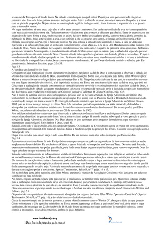 levou-me da Terra para a Cidade Santa. Na cidade vi um templo no qual entrei. Passei por uma porta antes de chegar ao
primeiro véu. Este véu foi erguido e eu entrei no lugar santo. Ali vi o altar de incenso, o castiçal com sete lâmpadas e a mesa
com os pães da proposição. Depois de ter eu contemplado a glória do lugar santo, Jesus levantou o segundo véu e eu passei
para o santo dos santos.
No lugar santíssimo vi uma arca, cujo alto e lados eram do mais puro ouro. Em cada extremidade da arca havia um querubim
com suas asas estendidas sobre ela. Tinham os rostos voltados um para o outro, e olhavam para baixo. Entre os anjos estava um
incensário de ouro. Sobre a arca, onde estavam os anjos, havia o brilho de excelente glória, como se fora a glória do trono da
habitação de Deus. Jesus estava junto à arca, e ao subirem a Ele as orações dos santos, a fumaça do incenso subia, e Ele
oferecia suas orações ao Pai com o fumo do incenso. Na arca estava a urna de ouro contendo o maná, a vara de Arão que
florescera e as tábuas de pedra que se fechavam como um livro. Jesus abriu-as, e eu vi os Dez Mandamentos nelas escritos com
o dedo de Deus. Numa das tábuas havia quatro mandamentos e na outra seis. Os quatro da primeira tábua eram mais brilhantes
que os seis da outra. Mas o quarto, o mandamento do sábado, brilhava mais que os outros; pois o sábado foi separado para ser
guardado em honra do santo nome de Deus. O santo sábado tinha aparência gloriosa - um halo de glória o circundava. Vi que o
mandamento do sábado não fora pregado na cruz. Se tivesse sido, os outros nove mandamentos também o teriam, e estaríamos
na liberdade de transgredi-los a todos, bem como o quarto mandamento. Vi que Deus não havia mudado o sábado, pois Ele
jamais muda. Primeiros Escritos, págs. 32 e 33.
Pág. 13
A Verdade do Santuário sob Fogo
Conquanto os que estavam ali vissem claramente os inegáveis reclamos da lei de Deus e começassem a observar o sábado do
sétimo dia como indicado na lei de Deus, encontraram forte oposição. Sobre isso, e as razões para tanto, Ellen White explica:
Muitos e tenazes foram os esforços feitos para subverter-lhes a fé. Ninguém poderia deixar de ver que, se o santuário terrestre
era uma figura ou modelo do celestial, a lei depositada na arca, na Terra, era uma transcrição exata da lei na arca, que está no
Céu; e que a aceitação da verdade concernente ao santuário celeste envolvia o reconhecimento dos requisitos da lei de Deus, e
da obrigatoriedade do sábado do quarto mandamento. Aí estava o segredo da oposição atroz e decidida à exposição harmoniosa
das Escrituras, que revelavam o ministério de Cristo no santuário celestial. O Grande Conflito, pág. 435.
Não é muito de admirar que nos anos subseqüentes, pessoas que se haviam separado da Igreja Adventista do Sétimo Dia
tenham feito da verdade do santuário um ponto de oposição. Foi assim com os Pastores Snook e Brinkerhof, funcionários do
escritório do campo em Iowa, e com D. M. Canright, influente ministro, que deixou a Igreja Adventista do Sétimo Dia em
1887 para se tornar amargo inimigo e crítico. Nem é de estranhar que idéias panteístas por volta do século, defendidas e
advogadas por médicos e obreiros ministeriais, ferisse diretamente essa doutrina fundamental. Foi nesse quadro que Ellen
White, em palavras de advertência, escreveu em 20 de novembro de 1905:
Aos médicos missionários e ministros que têm estado a beber nos sofismas científicos e enfeitiçantes fábulas contra os quais
tendes sido advertidos, eu gostaria de dizer: Vossa alma está em perigo. O mundo precisa saber qual a vossa posição e qual a
posição da Igreja Adventista do Sétimo Dia. Deus chama os que aceitaram esses enganos destruidores a que não mais
mantenham duas posições. Se o Senhor é Deus, segui-O.
Satanás, com todo o seu exército, está no campo de batalha. Os soldados de Cristo devem agora se reunir em torno da bandeira
ensangüentada de Emanuel. Em nome do Senhor, deixai a bandeira negra do príncipe das trevas, e assumi vossa posição com o
Príncipe do Céu.
O que tem ouvidos para ouvir, ouça. Lede vossa Bíblia. De um terreno mais alto, sob a instrução que Deus me deu,
Pág. 14
Apresento estas coisas diante de vós. Está próximo o tempo em que os poderes enganadores de instrumentos satânicos serão
amplamente desenvolvidos. De um lado está Cristo, a quem foi dado todo o poder no Céu e na Terra. Do outro está Satanás,
exercendo continuamente seu poder para iludir, para iludir com fortes enganos espiritualistas, para remover o povo de Deus do
lugar que deve ocupar na mente dos homens.
Satanás está continuamente se esforçando no sentido de introduzir fantasiosas suposições com relação ao santuário, rebaixando
as maravilhosas representações de Deus e do ministério de Cristo para nossa salvação e coisas que satisfaçam a mente carnal.
Ele remove do coração dos crentes o dominante poder desta verdade e supre o lugar com teorias fantásticas inventadas para
tornar nulas as verdades da expiação, e destruir nossa confiança nas doutrinas que temos mantido como sagradas desde que foi
dada a mensagem do terceiro anjo. Assim ele nos rouba em nossa fé na própria mensagem que nos tornou um povo separado, e
deu caracterização e poder a nossa obra. Special Testimonies, Série B, nº 7, págs. 16 e 17.
Foi na moldura desta crise panteísta que Ellen White, presente à reunião da Associação Geral em 1905, declarou em palavras
significativas para nós hoje:
No futuro, engano de toda espécie está para surgir, e precisamos de terreno firme para nossos pés. Queremos colunas sólidas
para a edificação. Nem um só alfinete deve ser removido daquilo que o Senhor estabeleceu. O inimigo introduzirá falsas
teorias, tais como a doutrina de que não existe santuário. Esse é um dos pontos em relação ao qual haverá um desvio da fé.
Onde encontraremos segurança senão nas verdades que o Senhor nos deu nos últimos cinqüenta anos? Counsels to Writers and
Editors, pág. 53.
Os pontos de vista panteístas, tão ardorosamente advogados por alguns, declarou Ellen White, "poriam a Deus fora" (Special
Testimonies, Série B, nº 7, pág. 16), e invalidariam a verdade do santuário.
Cerca do mesmo tempo um de nossos pastores, a quem identificaremos como o "Pastor G", abraçou a idéia de que quando
Cristo voltou para o Céu após Seu ministério na Terra, entrou à presença de Deus, e que onde Deus está, deve estar o lugar
santíssimo, de modo que em 22 de outubro de 1844, não houve a entrada no lugar santíssimo do santuário celestial, como
cremos e ensinamos. Esses dois conceitos, ambos os quais feriam a


                 www.terceiroanjo.org
            Sua fonte de pesquisa na internet
 